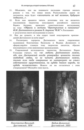 Из литературы второй половины XIX века 47
11. Объясните, как вы понимаете последние строчки эпилога
романа о том, что новая жизнь Раскольникова даром не
достанется, надо будет «заплатить за неё великим, будущим
подвигом...».
12. Если вам нравится читать детективы или вы являетесь
поклонником творчества популярного российского писателя
Бориса Акунина, проведите самостоятельное исследование
на тему: «Образы и мотивы “Преступления и наказания”
Ф.М. Достоевского в романе Б. Акунина “Ф.М.”».Расскажите
о результатах своего исследования в классе.
13. Как вы думаете, в чём секрет такой популярности произве­
дений Достоевского во всём мире?
14. Рассмотрите портреты Достоевского кисти современных
художников Константина Васильева и Вадима Долинского и
сформулируйте главную тему творчества писателя, образно
воплощённую в этих живописных произведениях.
15. Современный исследователь творчества Достоевского Карен
Степанян считает, что «не любить Достоевского можно,
ибо сам Достоевский всегда утверждал ценность только
свободной любви, но не читать Достоевского можно,
только если тебя совершенно не интересуют ни смысл
собственного существования, ни судьба твоего народа, ни
судьба человечества». Можете ли вы согласиться с этим
утверждением? Обоснуйте свою мысль.
 