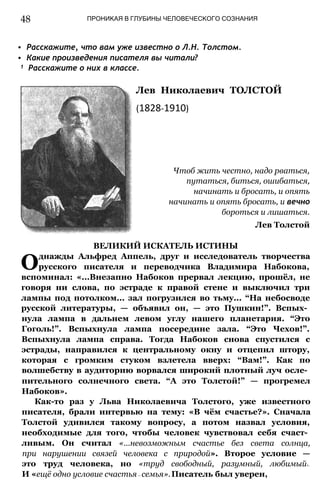 48 ПРОНИКАЯ В ГЛУБИНЫ ЧЕЛОВЕЧЕСКОГО СОЗНАНИЯ
• Расскажите, что вам уже известно о Л.Н. Толстом.
• Какие произведения писателя вы читали?
1 Расскажите о них в классе.
Лев Николаевич ТОЛСТОЙ
(1828-1910)
Чтоб жить честно, надо рваться,
путаться, биться, ошибаться,
начинать и бросать, и опять
начинать и опять бросать, и вечно
бороться и лишаться.
Лев Толстой
ВЕЛИКИЙ ИСКАТЕЛЬ ИСТИНЫ
Однажды Альфред Аппель, друг и исследователь творчества
русского писателя и переводчика Владимира Набокова,
вспоминал: «...Внезапно Набоков прервал лекцию, прошёл, не
говоря ни слова, по эстраде к правой стене и выключил три
лампы под потолком... зал погрузился во тьму... “На небосводе
русской литературы, — объявил он, — это Пушкин!”. Вспых­
нула лампа в дальнем левом углу нашего планетария. “Это
Гоголь!”. Вспыхнула лампа посередине зала. “Это Чехов!”.
Вспыхнула лампа справа. Тогда Набоков снова спустился с
эстрады, направился к центральному окну и отцепил штору,
которая с громким стуком взлетела вверх: “Вам!”. Как по
волшебству в аудиторию ворвался широкий плотный луч осле­
пительного солнечного света. “А это Толстой!” — прогремел
Набоков».
Как-то раз у Льва Николаевича Толстого, уже известного
писателя, брали интервью на тему: «В чём счастье?». Сначала
Толстой удивился такому вопросу, а потом назвал условия,
необходимые для того, чтобы человек чувствовал себя счаст­
ливым. Он считал «...невозможным счастье без света солнца,
при нарушении связей человека с природой». Второе условие —
это труд человека, но «труд свободный, разумный, любимый».
И «ещё одно условие счастья— семья».Писатель был уверен,
 