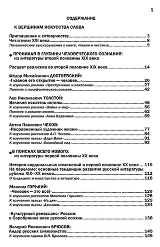 5
СОДЕРЖАНИЕ
К ВЕРШИНАМ ИСКУССТВА СЛОВА
Приглашение к сотворчеству................................................................... 3
Читателям XXI века.................................................................................... 8
Полемические высказывания о книге, чтении и читателе.................................9
•ПРОНИКАЯ В ГЛУБИНЫ ЧЕЛОВЕЧЕСКОГО СОЗНАНИЯ:
из литературы второй половины XIX века
Расцвет реализма во второй половине XIX века................................14
Фёдор Михайлович ДОСТОЕВСКИЙ:
«Главное его открытие — человек...»......................................................20
К изучению романа «Преступление и наказание»...........................................27
Понятие о полифоническом романе...............................................................42
Лев Николаевич ТОЛСТОЙ:
Великий искатель истины.......................................................................48
К изучению романа «Война и мир»................................................................ 56
Понятие о романе-эпопее..............................................................................62
К изучению романа «Анна Каренина»............................................................ 69
Антон Павлович ЧЕХОВ:
«Несравненный художник жизни».........................................................77
К изучению рассказов А.П. Чехова................................................................84
К изучению пьесы «Дядя Ваня»......................................................................91
К изучению пьесы «Вишнёвый сад»...............................................................92
•В ПОИСКАХ ВСЕГО НОВОГО:
из литературы первой половины XX века
История кардинальных изменений в первой половине XX века ... 110
На переломе: основные тенденции развития русской литературы
рубежа XIX—XX веков............................................................................. 112
О традициях и новаторстве в литературе........................................................118
Максим ГОРЬКИЙ:
«Человек — это всё!»............................................................ .................. 120
К изучению рассказов Максима Горького..................................................... 126
К изучению пьесы «На дне»........................................................................... 129
К изучению пьесы «Дачники».........................................................................134
«Культурный ренессанс» России:
о Серебряном веке русской поэзии..................................................... 138
Валерий Яковлевич БРЮСОВ:
Лидер русских символистов................................................................... 145
К изучению лирики В.Я. Брюсова.................................................................. 149
 