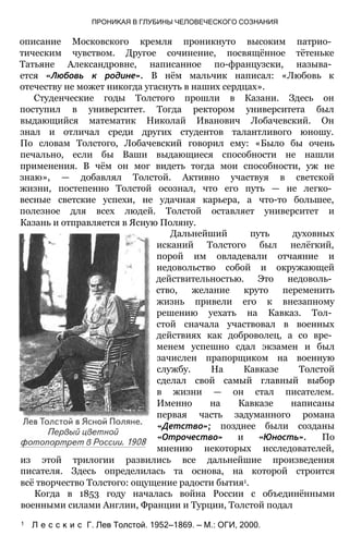 ПРОНИКАЯ В ГЛУБИНЫ ЧЕЛОВЕЧЕСКОГО СОЗНАНИЯ
описание Московского кремля проникнуто высоким патрио­
тическим чувством. Другое сочинение, посвящённое тётеньке
Татьяне Александровне, написанное по-французски, называ­
ется «Любовь к родине». В нём мальчик написал: «Любовь к
отечеству не может никогда угаснуть в наших сердцах».
Студенческие годы Толстого прошли в Казани. Здесь он
поступил в университет. Тогда ректором университета был
выдающийся математик Николай Иванович Лобачевский. Он
знал и отличал среди других студентов талантливого юношу.
По словам Толстого, Лобачевский говорил ему: «Было бы очень
печально, если бы Ваши выдающиеся способности не нашли
применения. В чём он мог видеть тогда мои способности, уж не
знаю», — добавлял Толстой. Активно участвуя в светской
жизни, постепенно Толстой осознал, что его путь — не легко­
весные светские успехи, не удачная карьера, а что-то большее,
полезное для всех людей. Толстой оставляет университет и
Казань и отправляется в Ясную Поляну.
Дальнейший путь духовных
исканий Толстого был нелёгкий,
порой им овладевали отчаяние и
недовольство собой и окружающей
действительностью. Это недоволь­
ство, желание круто переменить
жизнь привели его к внезапному
решению уехать на Кавказ. Тол­
стой сначала участвовал в военных
действиях как доброволец, а со вре­
менем успешно сдал экзамен и был
зачислен прапорщиком на военную
службу. На Кавказе Толстой
сделал свой самый главный выбор
в жизни — он стал писателем.
Именно на Кавказе написаны
первая часть задуманного романа
«Детство»; позднее были созданы
«Отрочество» и «Юность». По
мнению некоторых исследователей,
из этой трилогии развились все дальнейшие произведения
писателя. Здесь определилась та основа, на которой строится
всё творчество Толстого: ощущение радости бытия1.
Когда в 1853 году началась война России с объединёнными
военными силами Англии, Франции и Турции, Толстой подал
1 Л е с с к и с Г. Лев Толстой. 1952—1869. — М.: ОГИ, 2000.
 