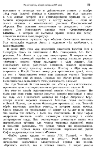 прошение о переводе его в действующую армию. 7 ноября
І854 года Толстой прибыл в Севастополь. Он был назначен
в 3-ю лёгкую батарею 11-й артиллерийской бригады на 4-й
бастион, прикрывавший доступ к центру города, — один из
самых опасных и ответственных участков Севастопольской
обороны. Под сильным впечатлением от увиденного и пере­
житого Лев Николаевич написал свои «Севастопольские
рассказы», в которых он выступил против войны как бесче­
ловечного явления, чуждого разуму.
За проявленное мужество при обороне Севастополя писатель
был награждён орденом Анны с надписью «За храбрость», а
также медалями.
В конце 1855 года уже известным писателем Толстой едет в
Петербург. Здесь он знакомится с И.А. Гончаровым, А.Н. Ост­
ровским, А.А. Фетом и другими литераторами. В творчестве он
переживает настоящий подъём: в этот период написаны рассказ
«Метель», повести «Утро помещика» и «Два гусара». Лев
Николаевич полон различных помыслов, жаждет приносить
настоящую пользу простому человеку. Поэтому в 1859 году он
открывает в Ясной Поляне школу для крестьянских детей, вслед
за тем в Крапивенском уезде при активном участии Толстого
было открыто ещё 26 школ. Писатель сам обучал ребят грамоте.
Педагогическая деятельность очень увлекала его. В письме
1861 года Толстой об этом говорил так: «Есть у меня поэтическое,
прелестное дело, от которого нельзя оторваться — это школа». В
1862 году он издаёт педагогический журнал «Ясная Поляна». Но
было ещё одно очень важное событие, которое произошло в этом
же году. Лев Николаевич женился на Софье Андреевне Берс,
дочери давних хороших знакомых. Молодая семья поселилась
в Ясной Поляне, где почти безвыездно прожила 20 лет. Толстой
обрёл настоящее семейное счастье, о котором всегда мечтал.
Своим друзьям он признавался: «Я дожил до 34 лет и не знал,
что можно так любить и быть так счастливым». В лице Софьи
Андреевны писатель нашёл настоящую помощницу в своём
литературном труде. Всю последующую совместную жизнь она
переписывала трудные для чтения страницы рукописей мужа
и безмерно радовалась, что первая читает его произведения.
Одним из первых таких произведений, переписанных рукой
Софьи Андреевны, стала повесть «Казаки».
«Выбор давно сделан, — писал Л.Н. Толстой. — Лите­
ратура, искусство, педагогика и семья». Этой записью
начинается необычайно плодотворный период его жизни.
«Пропасть мыслей, так и хочется писать. Я вырос ужасно
Из литературы второй половины XIX века 51
 