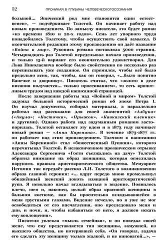52 ПРОНИКАЯ В ГЛУБИНЫ ЧЕЛОВЕЧЕСКОГОСОЗНАНИЯ
большой... Эпический род мне становится один естест­
венен», — подчёркивает Толстой. Он начинает работу над
новым произведением. По замыслу писателя, это будет роман
«из времени 1810 и 20-х годов». Семь лет упорного труда
понадобилось Толстому, чтобы осуществить свой замысел. В
окончательной редакции этому произведению он даёт название
«Война и мир». Рукопись романа составляла 5000 страниц.
Четырнадцать раз Толстой переделывал начало произведения,
и только 15-й вариант его окончательно удовлетворил. Для
Льва Николаевича вообще было свойственно по несколько раз
переписывать уже созданное. Он стремился, чтобы всё было
предельно ясно, так, чтобы, как он говорил, «...было понятно
Ванечке и дворнику». Писатель считал, что «золото в деле
писания получается... только просеиванием», то есть кропот­
ливым трудом над каждой написанной страницей.
После завершения работы над «Войной и миром» Толстой
задумал большой исторический роман об эпохе Петра I.
Он изучал документы, собирал материалы, а параллельно
работал над рассказами для своей знаменитой «Азбуки»
(«Акула»; «Косточка», «Прыжок», «Кавказский пленник»
и другими). Однако работа над задуманным романом засто­
порилась. Толстой оставляет эту идею и в 1873 году начинает
новый роман — «Анна Каренина». В течение 1873-1877 гг.
он работает над этим произведением. Толчком к написанию
«Анны Карениной» стал «божественный Пушкин», которого
перечитывал Толстой. В незаконченном прозаическом отрывке
Александра Сергеевича «Гости съезжались на дачу» Толстой
обратил внимание на образ женщины, которая осмелилась
нарушить правила аристократического общества. Мемуарист
Истомин так передаёт рассказ Л.Н. Толстого о возникновении
образа главной героини: «... вдруг передо мною промелькнул
обнажённый женский локоть изящной аристократической
руки. Я невольно начал вглядываться в видение. Появилось
плечо, шея и, наконец, целый образ красивой женщины в
бальном костюме, как бы просительно вглядывавшейся в
меня грустными глазами. Видение исчезло, но я уже не мог
освободиться от его впечатления, оно преследовало меня и
дни, и ночи, и, чтобы избавиться от него, я должен искать
ему воплощения».
Писателя увлекла «мысль семейная», и он поведал своей
жене, что ему представляется тип женщины, замужней, из
высшего общества, но потерявшей себя. «Он говорил, задача
его сделать эту женщину только жалкой, и не виноватой...», —
 