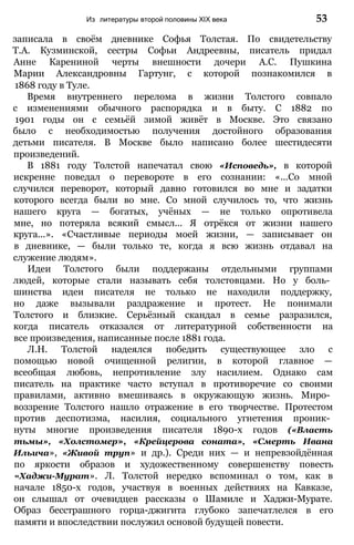 записала в своём дневнике Софья Толстая. По свидетельству
Т.А. Кузминской, сестры Софьи Андреевны, писатель придал
Анне Карениной черты внешности дочери А.С. Пушкина
Марии Александровны Гартунг, с которой познакомился в
1868 году в Туле.
Время внутреннего перелома в жизни Толстого совпало
с изменениями обычного распорядка и в быту. С 1882 по
1901 годы он с семьёй зимой живёт в Москве. Это связано
было с необходимостью получения достойного образования
детьми писателя. В Москве было написано более шестидесяти
произведений.
В 1881 году Толстой напечатал свою «Исповедь», в которой
искренне поведал о перевороте в его сознании: «...Со мной
случился переворот, который давно готовился во мне и задатки
которого всегда были во мне. Со мной случилось то, что жизнь
нашего круга — богатых, учёных — не только опротивела
мне, но потеряла всякий смысл... Я отрёкся от жизни нашего
круга...». «Счастливые периоды моей жизни, — записывает он
в дневнике, — были только те, когда я всю жизнь отдавал на
служение людям».
Идеи Толстого были поддержаны отдельными группами
людей, которые стали называть себя толстовцами. Но у боль­
шинства идеи писателя не только не находили поддержку,
но даже вызывали раздражение и протест. Не понимали
Толстого и близкие. Серьёзный скандал в семье разразился,
когда писатель отказался от литературной собственности на
все произведения, написанные после 1881 года.
Л.H. Толстой надеялся победить существующее зло с
помощью новой очищенной религии, в которой главное —
всеобщая любовь, непротивление злу насилием. Однако сам
писатель на практике часто вступал в противоречие со своими
правилами, активно вмешиваясь в окружающую жизнь. Миро­
воззрение Толстого нашло отражение в его творчестве. Протестом
против деспотизма, насилия, социального угнетения проник­
нуты многие произведения писателя 1890-х годов («Власть
тьмы», «Холстомер», «Крейцерова соната», «Смерть Ивана
Ильича», «Живой труп» и др.). Среди них — и непревзойдённая
по яркости образов и художественному совершенству повесть
«Хаджи-Мурат». Л. Толстой нередко вспоминал о том, как в
начале 1850-х годов, участвуя в военных действиях на Кавказе,
он слышал от очевидцев рассказы о Шамиле и Хаджи-Мурате.
Образ бесстрашного горца-джигита глубоко запечатлелся в его
памяти и впоследствии послужил основой будущей повести.
Из литературы второй половины XIX века 53
 