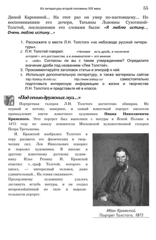 Диной Карениной... На этот раз он умер по-настоящему... По
воспоминаниям его дочери, Татьяны Львовны Сухотиной-
Толстой, последнимин его словами были: «Я люблю истину...
Очень люблю истину...»
1. Расскажите о месте Л.Н. Толстого «на небосводе русской литера­
туры».
2. Л.Н. Толстой говорил: «Человек есть дробь, в числителе
которой — его достоинства, а в знаменателе — его мнение
о себе». Согласны ли вы с таким утверждением? Определите
значение дроби под названием «Лев Толстой».
3. Прокомментируйте заголовок статьи и эпиграф к ней.
4. Используя дополнительную литературу, а также материалы сайтов
http://tolstoy.lit-info.ru/, http://www.tolstoy.ru/ самостоятельно
подготовьте интересную информацию о жизни и творчестве
Л.Н. Толстого и представьте её в классе.
«Подсеньюдружныхмуз...»
Портретная галерея Л.Н. Толстого достаточно обширна. Но
первый и потому, наверное, и самый известный портрет писателя
принадлежит кисти известного художника Ивана Николаевича
Крамского. Этот портрет был выполнен с натуры в Ясной Поляне в
1873 году по заказу основателя Московской художественной галереи
Петра Третьякова.
И. Крамской изобразил Толстого в
пору расцвета его физических и твор­
ческих сил. Лев Николаевич покорил
и поразил художника. В письме к
другому известному русскому худож­
нику Илье Репину И. Крамской
отметил: «...граф Толстой, которого я
писал, — интересный человек, даже
удивительный... На гения смахивает».
Прозорливому художнику удалось
заглянуть вглубь натуры, и он создал
непревзойдённый по силе и вырази­
тельности портрет.
Из литературы второй половины XIX века 55
 
