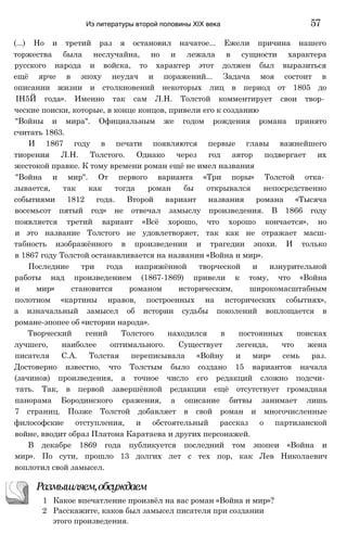 (...) Но и третий раз я остановил начатое... Ежели причина нашего
торжества была неслучайна, но и лежала в сущности характера
русского народа и войска, то характер этот должен был выразиться
ещё ярче в эпоху неудач и поражений... Задача моя состоит в
описании жизни и столкновений некоторых лиц в период от 1805 до
ІН5Й года». Именно так сам Л.Н. Толстой комментирует свои твор­
ческие поиски, которые, в конце концов, привели его к созданию
"Войны и мира". Официальным же годом рождения романа принято
считать 1863.
И 1867 году в печати появляются первые главы важнейшего
тиорения Л.Н. Толстого. Однако через год автор подвергает их
жестокой правке. К тому времени роман ещё не имел названия
"Война и мир". От первого варианта «Три поры» Толстой отка­
зывается, так как тогда роман бы открывался непосредственно
событиями 1812 года. Второй вариант названия романа «Тысяча
восемьсот пятый год» не отвечал замыслу произведения. В 1866 году
появляется третий вариант «Всё хорошо, что хорошо кончается», но
и это название Толстого не удовлетворяет, так как не отражает масш-
табность изображённого в произведении и трагедии эпохи. И только
в 1867 году Толстой останавливается на названии «Война и мир».
Последние три года напряжённой творческой и изнурительной
работы над произведением (1867-1869) привели к тому, что «Война
и мир» становится романом историческим, широкомасштабным
полотном «картины нравов, построенных на исторических событиях»,
а изначальный замысел об истории судьбы поколений воплощается в
романе-эпопее об «истории народа».
Творческий гений Толстого находился в постоянных поисках
лучшего, наиболее оптимального. Существует легенда, что жена
писателя С.А. Толстая переписывала «Войну и мир» семь раз.
Достоверно известно, что Толстым было создано 15 вариантов начала
(зачинов) произведения, а точное число его редакций сложно подсчи­
тать. Так, в первой завершённой редакции ещё отсутствует громадная
панорама Бородинского сражения, а описание битвы занимает лишь
7 страниц. Позже Толстой добавляет в свой роман и многочисленные
философские отступления, и обстоятельный рассказ о партизанской
войне, вводит образ Платона Каратаева и других персонажей.
В декабре 1869 года публикуется последний том эпопеи «Война и
мир». По сути, прошло 13 долгих лет с тех пор, как Лев Николаевич
воплотил свой замысел.
Из литературы второй половины XIX века 57
Размышляем,обсуждаем
1 Какое впечатление произвёл на вас роман «Война и мир»?
2 Расскажите, каков был замысел писателя при создании
этого произведения.
 
