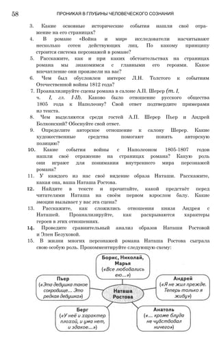 58 ПРОНИКАЯ В ГЛУБИНЫ ЧЕЛОВЕЧЕСКОГО СОЗНАНИЯ
3. Какие основные исторические события нашли своё отра­
жение на его страницах?
4. В романе «Война и мир» исследователи насчитывают
несколько сотен действующих лиц. По какому принципу
строится система персонажей в романе?
5. Расскажите, как и при каких обстоятельствах на страницах
романа мы знакомимся с главными его героями. Какое
впечатление они произвели на вас?
6. Чем был обусловлен интерес Л.Н. Толстого к событиям
Отечественной войны 1812 года?
7. Проанализируйте сцены романа в салоне А.П. Шерер (т. I,
ч. I, гл. І-ІІ). Каково было отношение русского общества
1805 года к Наполеону? Свой ответ подтвердите примерами
из текста.
8. Чем выделяются среди гостей А.П. Шерер Пьер и Андрей
Болконский? Обоснуйте свой ответ.
9. Определите авторское отношение к салону Шерер. Какие
художественные средства помогают понять авторскую
позицию?
10. Какие события войны с Наполеоном 1805-1807 годов
нашли своё отражение на страницах романа? Какую роль
они играют для понимания внутреннего мира персонажей
романа?
11. У каждого из нас своё видение образа Наташи. Расскажите,
какая она, ваша Наташа Ростова.
12. Найдите в тексте и прочитайте, какой предстаёт перед
читателями Наташа на своём первом взрослом балу. Какие
эмоции вызывает у вас эта сцена?
13. Расскажите, как сложились отношения князя Андрея с
Наташей. Проанализируйте, как раскрываются характеры
героев в этих отношениях.
14. Проведите сравнительный анализ образов Наташи Ростовой
и Элен Безуховой.
15. В жизни многих персонажей романа Наташа Ростова сыграла
свою особую роль. Прокомментируйте следующую схему:
 