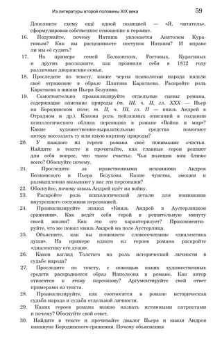 Дополните схему ещё одной позицией — «Я, читатель»,
сформулировав собственное отношение к героине.
16. Подумайте, почему Наташа увлекается Анатолем Кура-
гиным? Как вы расцениваете поступок Наташи? И вправе
ли мы её судить?
17. На примере семей Болконских, Ростовых, Курагиных
и других расскажите, как проявили себя в 1812 году
различные дворянские семьи.
18. Проследите по тексту, какие черты психологии народа нашли
своё отражение в образе Платона Каратаева. Раскройте роль
Каратаева в жизни Пьера Безухова.
19. Самостоятельно проанализируйте отдельные сцены романа,
содержащие описание природы (т. III, ч. II, гл. XXX — Пьер
на Бородинском поле; т. II, ч. III, гл. II — князь Андрей в
Отрадном и др.). Какова роль пейзажных описаний в создании
психологического облика персонажа в романе «Война и мир»?
Какие художественно-выразительные средства помогают
автору воссоздать ту или иную картину природы?
20. У каждого из героев романа своё понимание счастья.
Найдите в тексте и прочитайте, как главные герои решают
для себя вопрос, что такое счастье. Чья позиция вам ближе
всего? Обоснуйте почему.
21. Проследите за нравственными исканиями Андрея
Болконского и Пьера Безухова. Какие чувства, эмоции и
размышления вызывают у вас эти персонажи?
22. Обоснуйте, почему князь Андрей идёт на войну.
23. Раскройте роль психологической детали для понимания
внутреннего состояния персонажей.
24. Проанализируйте эпизод «Князь Андрей в Аустерлицком
сражении». Как ведёт себя герой в решительную минуту
своей жизни? Как это его характеризует? Прокомменти­
руйте, что же понял князь Андрей на поле Аустерлица.
25. Объясните, как вы понимаете словосочетание «диалектика
души». На примере одного из героев романа раскройте
«диалектику его души».
26. Каков взгляд Толстого на роль исторической личности в
судьбе народа?
27. Проследите по тексту, с помощью каких художественных
средств раскрывается образ Наполеона в романе. Как автор
относится к этому персонажу? Аргументируйте свой ответ
примерами из текста.
28. Проанализируйте, как соотносятся в романе историческая
судьба народа и судьба отдельной личности.
29. Каких героев романа можно назвать истинными патриотами
и почему? Обоснуйте свой ответ.
30. Найдите в тексте и прочитайте диалог Пьера и князя Андрея
накануне Бородинского сражения. Почему объяснения
Из литературы второй половины XIX века 59
 