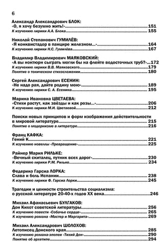 6
Александр Александрович БЛОК:
«О, я хочу безумно жить!»......................................................................151
К изучению лирики А.А. Блока..................................................................... 155
Николай Степанович ГУМИЛЁВ:
«Я конквистадор в панцире железном...»...........................................164
К изучению лирики Н.С. Гумилёва................................................................167
Владимир Владимирович МАЯКОВСКИЙ:
«А вы ноктюрн сыграть могли бы на флейте водосточных труб?»...172
К изучению лирики В.В. Маяковского..........................................................179
Понятие о тоническом стихосложении......................................................... 180
Сергей Александрович ЕСЕНИН:
«Не надо рая, дайте родину мою»........................................................ 189
К изучению лирики С. А. Есенина................................................................ 195
Марина Ивановна ЦВЕТАЕВА:
«Стихи растут, как звёзды и как розы...»............................................206
К изучению лирики М.И. Цветаевой.............................................................212
Поиски новых принципов и форм изображения действительности
в мировой литературе........................................................................... 215
Понятие о модернизме в литературе............................................................216
Франц КАФКА:
Гений К.................................................................................................... 221
К изучению новеллы «Превращение»...........................................................225
Райнер Мария РИЛЬКЕ:
«Вечный скиталец, путник всех дорог»...............................................230
К изучению лирики P.M. Рильке............................................................................. 234
Федерико Гарсиа ЛОРКА:
Слава и боль Испании........................................................................... 238
К изучению лирики Ф. Гарсиа Лорки............................................................245
Трагедии и ценности строительства социализма:
о русской литературе 20-40-х годов XX века.......................................246
Михаил Афанасьевич БУЛГАКОВ:
Дон Кихот советской литературы........................................................ 256
К изучению повести «Собачье сердце»........................................................ 265
К изучению романа «Мастер и Маргарита»..................................................269
Михаил Александрович ШОЛОХОВ:
Летописец Донского края..................................................................... 285
К изучению романа-эпопеи «Тихий Дон»......................................................290
Понятие об архетипе...................................................................................294
 