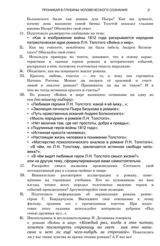 Болконского были так важны для Пьера? Как вы думаете,
почему день накануне самой битвы Толстой показал глазами
именно Пьера? Обоснуйте свой ответ.
31. Подготовьте развёрнутое сообщение на тему:
• «Как в изображении войны 1812 года раскрывается народная
патриотическая идея романа Л.Н. Толстого «Война и мир».
32. Как вы считаете, неизбежна ли была гибель Андрея Болкон­
ского? Обоснуйте свой ответ.
33. Используя примеры из текста, докажите, что в основу харак­
теристики и оценки героев романа и исторических событий,
раскрытых в нём, положена толстовская «мысль народная».
34. Объясните, как вы понимаете эпилог романа.
35. Красота, любовь, счастье — это то, к чему так стремится
Наташа Ростова. Можно ли назвать её красивой и счаст­
ливой в эпилоге романа? Принимаете ли вы её такую? И в
чём же тогда истинная красота и счастье?
36. По роману «Война и мир» напишите сочинение на одну из
тем (по вашему выбору):
• «Любимая героиня Л.Н. Толстого: какой я её вижу...»;
• «Эволюция личности Пьера Безухова в романе»;
• «Путь нравственных исканий Андрея Болконского»;
∙ «Мысль народная» в романе Л.Н. Толстого»;
• «Нет величия там, где нет простоты, добра и правды»;
« «Подлинные герои войны 1812 года»;
• «Истинная красота человека»;
• «Настоящая жизнь человека в понимании Толстого»;
• «Мастерство психологического анализа в романе Л.Н. Толстого»;
∙ «В чём, по Л.Н. Толстому, заключается истинная свобода чело­
века?»;
• «В чём видят любимые герои Л.Н. Толстого смысл жизни?»
или на другую тему, сформулированную вами самостоятельно.
37. Раскройте смысл названия произведения. Составьте свой
ассоциативный ряд к словам «война» и «мир».
38. Внимательно рассмотрите иллюстрации к роману, поме­
щённые на страницах учебника. Кто из художников, на ваш
взгляд, точнее всего передал толстовское видение героев и
событий произведения? Аргументируйте свою позицию.
39. Подготовьте информацию об экранизации романа режис­
сёром С. Бондарчуком. Выскажите своё отношение к этому
фильму, сравнив его с прочитанным текстом. При подго­
товке этого задания используйте материалы рубрики «Под
сенью дружных муз...».
40. Писательница и исследовательница Н. Долинина говорила
о романе «Война и мир»: «Каждый раз, когда я это читаю,
хочется посмотреть страницу на свет — как это напи­
сано и нет ли ещё чего-нибудь за строчкой». Появлялись
ли у вас такие чувства во время чтения романа? А У вас нет
ПРОНИКАЯ В ГЛУБИНЫ ЧЕЛОВЕЧЕСКОГО СОЗНАНИЯ (f
 