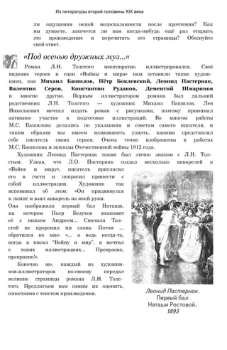 Из литературы второй половины XIX века
ли ощущения некой недосказанности после прочтения? Как
вы думаете, захочется ли вам когда-нибудь ещё раз открыть
это произведение и перечитать его страницы? Обоснуйте
свой ответ.
«Под осенью дружных муз...«
Роман Л.Н. Толстого многократно иллюстрировался. Своё
видение героев и сцен «Войны и мира» нам оставили такие худож­
ники, как Михаил Башилов, Пётр Боклевский, Леонид Пастернак,
Валентин Серов, Константин Рудаков, Дементий Шмаринов
и многие другие. Первым иллюстратором романа был дальний
родственник Л.Н. Толстого — художник Михаил Башилов. Лев
Николаевич мечтал издать роман с рисунками, поэтому принимал
активное участие в подготовке иллюстраций. Во многом работы
М.С. Башилова делались по указаниям и советам самого писателя, и
таким образом мы имеем возможность узнать, какими представлял
себе писатель своих героев. Очень точно изображены в работах
М.С. Башилова и эпизоды Отечественной войны 1812 года.
Художник Леонид Пастернак также был лично знаком с Л.Н. Тол­
стым. Узнав, что Л.О. Пастернак создал несколько акварелей к
«Войне и миру», писатель пригласил
его в гости и попросил принести с
собой иллюстрации. Художник так
вспоминал об этом: «Он придвинулся
к лампе и взял акварель из моей руки.
Она изображала первый бал Наташи,
на котором Пьер Безухов знакомит
её с князем Андреем... Сначала Тол­
стой не проронил ни слова. Потом ...
обратился ко мне: «... а ведь когда-то,
когда я писал “Войну и мир”, я мечтал
о таких иллюстрациях... Прекрасно,
прекрасно!».
Конечно же, каждый из художни-
ков-иллюстраторов по-своему передал
великие страницы романа Л.Н. Толс­
того. Предлагаем вам самим их оценить,
сопоставив с текстом произведения.
 