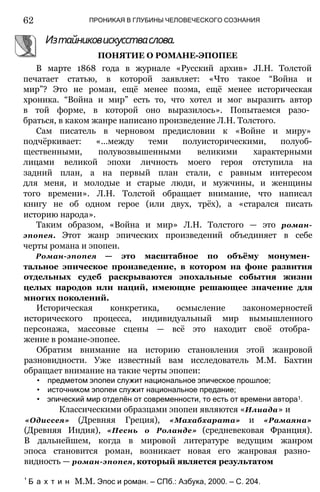 62 ПРОНИКАЯ В ГЛУБИНЫ ЧЕЛОВЕЧЕСКОГО СОЗНАНИЯ
Изтайниковискусстваслова.
ПОНЯТИЕ О РОМАНЕ-ЭПОПЕЕ
В марте 1868 года в журнале «Русский архив» JI.H. Толстой
печатает статью, в которой заявляет: «Что такое “Война и
мир”? Это не роман, ещё менее поэма, ещё менее историческая
хроника. “Война и мир” есть то, что хотел и мог выразить автор
в той форме, в которой оно выразилось». Попытаемся разо­
браться, в каком жанре написано произведение Л.Н. Толстого.
Сам писатель в черновом предисловии к «Войне и миру»
подчёркивает: «...между теми полуисторическими, полуоб-
щественными, полувозвышенными великими характерными
лицами великой эпохи личность моего героя отступила на
задний план, а на первый план стали, с равным интересом
для меня, и молодые и старые люди, и мужчины, и женщины
того времени». Л.Н. Толстой обращает внимание, что написал
книгу не об одном герое (или двух, трёх), а «старался писать
историю народа».
Таким образом, «Война и мир» Л.Н. Толстого — это роман-
эпопея. Этот жанр эпических произведений объединяет в себе
черты романа и эпопеи.
Роман-эпопея — это масштабное по объёму монумен­
тальное эпическое произведение, в котором на фоне развития
отдельных судеб раскрываются эпохальные события жизни
целых народов или наций, имеющие решающее значение для
многих поколений.
Историческая конкретика, осмысление закономерностей
исторического процесса, индивидуальный мир вымышленного
персонажа, массовые сцены — всё это находит своё отобра­
жение в романе-эпопее.
Обратим внимание на историю становления этой жанровой
разновидности. Уже известный вам исследователь М.М. Бахтин
обращает внимание на такие черты эпопеи:
• предметом эпопеи служит национальное эпическое прошлое;
• источником эпопеи служит национальное предание;
• эпический мир отделён от современности, то есть от времени автора1.
Классическими образцами эпопеи являются «Илиада» и
«Одиссея» (Древняя Греция), «Махабхарата» и «Рамаяна»
(Древняя Индия), «Песнь о Роланде» (средневековая Франция).
В дальнейшем, когда в мировой литературе ведущим жанром
эпоса становится роман, возникает новая его жанровая разно­
видность — роман-эпопея, который является результатом
' Б а х т и н М.М. Эпос и роман. — СПб.: Азбука, 2000. — С. 204.
 