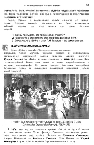 нировался. Самой удачной, наиболее близкой к оригинальному
произведению киноверсией романа признана картина режиссёра
Сергея Бондарчука «Война и мир», созданная в 1965-1967 годах. Этот
четырёхсерийный фильм стал одним из самых высокобюджетных в
истории кинематографа. Он также известен благодаря масштабным
батальным сценам и применению новаторской панорамной съёмки
полей сражений.
В 1969 году картина завоевала премию «Оскар» за лучший фильм
на иностранном языке. Успех фильму обеспечили талантливая режис­
сура, великолепная игра актёров (Наташа — Людмила Савельева,
Андрей Болконский — Вячеслав Тихонов, Пьер Безухов — Сергей
Бондарчук и др.) и, конечно же, очень бережное отношение к тексту
глубокого осмысления писателем судьбы отдельного человека
па фоне развития целого народа в героические и трагические
моменты его истории.
Таким образом, в романе-эпопее судьба личности, её станов­
ление (признак романа) раскрывается на фоне исторических
событий, важных для всего народа или нации (признак
эпопей).
1 Как вы понимаете, что такое «роман-эпопея»?
2, Расскажите о становлении этой жанровой разновидности.
3. Докажите, что «Война и мир» Л.Н. Толстого — это роман-эпопея.
Из литературы второй половины XIX века 63
«Под сенью дружных муз...»
Роман «Война и мир» Л.Н. Толстого несколько раз экрани-
 