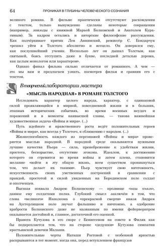 64 ПРОНИКАЯ В ГЛУБИНЫ ЧЕЛОВЕЧЕСКОГО СОЗНАНИЯ
великого романа. В фильме практически отсутствуют расхождения
с текстом, только вынужденно сделаны некоторые сокращения
(например, эпизоды с княжной Марьей Болконской и Анатолем Кура-
гиным). За кадром остались и авторские философские рассуждения.
Как подчёркивает критик Лев Аннинский, режиссёр С. Бондарчук
«решил уйти в Толстого абсолютно и всецело. Он доверился ему,
как послушнейший ученик. Несколько лет он дышал Толстым, как
святыней, боясь отступить даже в букве, последней деталью дорожа,
как целым монологом или характером».
Однако финал фильма сильно отличается от романного. А чем —
это мы вам и предлагаем узнать, посмотрев фильм и сравнив его с
текстом.
Исследовать характер целого народа, характер, с одинаковой
силой проявляющийся в мирной, повседневной жизни и в больших,
этапных исторических событиях, во время военных неудач и
поражений и в моменты наивысшей славы, — такова важнейшая
художественная задача «Войны и мира». (...)
Путь идейного и нравственного роста ведёт положительных героев
«Войны и мира», как всегда у Толстого, к сближению с народом. (...)
Жизнеспособность каждого из персонажей «Войны и мира» прове­
ряется мыслью народной. В народной среде оказываются нужными
лучшие качества Пьера — сила, пренебрежение к удобствам жизни,
простота, бескорыстие, отсутствие эгоизма. Идеалом, к достижению
которого он стремится во время войны и затем плена, становится
желание «войти в эту общую жизнь, всем существом проникнуться
тем, что делает их такими». Пьер чувствует свою ничтожность,
искусственность своих умственных построений в сравнении с
правдой, простотой и силой увиденных на Бородинском поле солдат
и ополченцев.
Высшая похвала Андрею Болконскому — прозвище «наш князь»,
данное ему солдатами полка. Глубокий смысл заключён в том, что
слова «великого» Наполеона о «прекрасной смерти» князя Андрея
на Аустерлицком поле звучат фальшиво и ничтожно, а одобрение
храбрости Болконского даже не названным по имени фейерверкером
оказывается достойной и, главное, достаточной его оценкой.
Правота Кутузова в его споре с Бенигсеном на совете в Филях как
бы подкрепляется тем, что на стороне «дедушки» Кутузова симпатии
крестьянской девочки Малаши.
Положительные черты Наташи Ростовой с особенной яркостью
раскрываются в тот момент, когда она, перед вступлением французов
Втворческойлаборатории мастера
«МЫСЛЬ НАРОДНАЯ» В РОМАНЕ ТОЛСТОГО
 