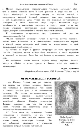 в Москву, одушевлённая патриотическим чувством, заставляет сбро­
сить с подвод семейное добро и взять раненых и когда она же — в
другую, счастливую и радостную минуту — русской пляской и
восхищением народной музыкой проявляет всю силу заключённого
в ней национального духа. Точно так же скромная, необщительная,
замкнутая в своём душевном мире Марья Болконская вдруг
преображается и неизмеримо вырастает в наших глазах, когда она
гневно отвергает предложение своей компаньонки, француженки
Бурьен, покориться завоевателям и остаться во власти Наполеона.
И деятельность исторических лиц проверяется всё той же
«мыслью народной». (...)
«Мысль народная» явственно звучит в протесте против захватни­
ческих войн Наполеона и в благословении освободительной борьбы,
в которой народ отстаивает своё право на независимость, на свой
национальный строй жизни. (...)
До «Войны и мира» в русской литературе не было произведения,
где бы психология целого народа была воплощена с такой верностью
и полнотой и, главное, была бы так близка к авторскому взгляду на
мир.
Из сказанного можно сделать первый вывод: народное раскры­
вается в «Войне и мире» прежде и больше всего как всеобщее,
национальное.
Лидия Опульская
(Из работы «Роман-эпопея Л.Н. Толстого “Война и мир”»)
Из литературы второй половины XIX века 65
ОБ ОБРАЗЕ НАТАШИ РОСТОВОЙ
...вот Наташа Ростова: она уж, кажется,
вся живая, вся родная, здешняя, близкая,
вся особенная и единственная. Как нежно
и крепко завязан узел у её человеческой
личности. Из каких неуловимо-тонких и
разнообразных оттенков духовно-телесной
жизни соткан этот «чистейшей прелести
чистейший образец». Подобно пушкинской
Татьяне воплощает она как бы музыку
поэта, отражает его собственное лицо в
зеркале «вечно-женственного».
(...) После семи лет замужества Наташа
«пополнела и поширела, так что трудно
было узнать в этой сильной матери пре­
жнюю тонкую, подвижную Наташу»... Что
же собственно произошло в отношении
художника к образу Наташи? Изменил ли
 