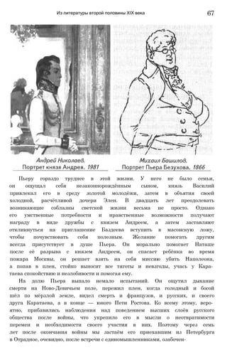 Из литературы второй половины XIX века
Пьеру гораздо труднее в этой жизни. У него не было семьи,
он ощущал себя незаконнорождённым сыном, князь Василий
привлекал его в среду золотой молодёжи, затем в объятия своей
холодной, расчётливой дочери Элен. В двадцать лет преодолевать
возникающие соблазны светской жизни весьма не просто. Однако
его умственные потребности и нравственные возможности получают
награду в виде дружбы с князем Андреем, а затем заставляют
откликнуться на приглашение Баздеева вступить в масонскую ложу,
чтобы почувствовать себя полезным. Желание помогать другим
всегда присутствует в душе Пьера. Он морально помогает Наташе
после её разрыва с князем Андреем, он спасает ребёнка во время
пожара Москвы, он решает взять на себя миссию убить Наполеона,
а попав в плен, стойко выносит все тяготы и невзгоды, учась у Кара­
таева спокойствию и незлобивости и помогая ему.
На долю Пьера выпало немало испытаний. Он ощутил дыхание
смерти на Ново-Девичьем поле, пережил плен, когда голодный и босой
шёл по мёрзлой земле, видел смерть и французов, и русских, и своего
друга Каратаева, а в конце — юного Пети Ростова. Ко всему этому, веро­
ятно, прибавились наблюдения над поведением высших слоёв русского
общества после войны, что укрепило его в мысли о неотвратимости
перемен и необходимости своего участия в них. Поэтому через семь
лет после окончания войны мы застаём его приехавшим из Петербурга
в Отрадное, очевидно, после встречи с единомышленниками, озабочен-
67
 