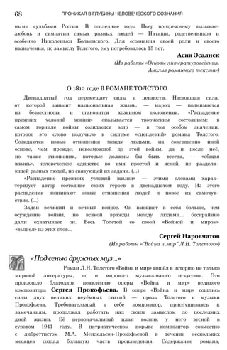 68 ПРОНИКАЯ В ГЛУБИНЫ ЧЕЛОВЕЧЕСКОГО СОЗНАНИЯ
ными судьбами России. В последние годы Пьер по-прежнему вызывает
любовь и симпатии самых разных людей — Наташи, родственников и
особенно Николеньки Болконского. Для осознания своей роли и своего
назначения, по замыслу Толстого, ему потребовалось 15 лет.
Двенадцатый год перемещает силы и ценности. Настоящая сила,
от которой зависит национальная жизнь, — народ — поднимается
из безвестности и становится хозяином положения. «Распадение
прежних условий жизни» оказывается творческим состоянием: в
самом горниле войны созидается мир — в том особом значении,
которое это слово получило в системе «сцеплений» романа Толстого.
Созидаются новые отношения между людьми, на совершенно иной
основе, чем прежде, невозможной до этой войны, да и после неё,
но такие отношения, которые должны бы быть всегда, — «общая
жизнь», человеческое единство во имя простой и ясной, не разделя­
ющей разных людей, но связующей их задачи. (...)
«Распадение прежних условий жизни» — этими словами харак­
теризует автор состояние своих героев в двенадцатом году. Из этого
распадения возникают новые отношения людей и новое их самочув­
ствие. (...)
Задан великий и вечный вопрос. Он вмещает в себя больше, чем
осуждение войны, но всякой вражды между людьми... бескрайние
дали охватывает он. Весь Толстой со своей «Войной и миром»
«вышел» из этих слов...
мировой литературы, но и мирового музыкального искусства. Это
произошло благодаря появлению оперы «Война и мир» великого
композитора Сергея Прокофьева. В опере «Война и мир» сошлись
силы двух великих неуёмных стихий — прозы Толстого и музыки
Прокофьева. Требовательный к себе композитор, прислушиваясь к
замечаниям, продолжал работать над своим замыслом до последних
дней жизни. Её первоначальный план возник у него весной в
суровом 1941 году. В патриотическом порыве композитор совместно
с либреттистом М.А. Мендельсон-Прокофьевой в течение нескольких
месяцев создал большую часть произведения. Содержание романа,
Асия Эсалнек
(Из работы «Основы литературоведения.
Анализ романного текста»)
О 1812 годе В РОМАНЕ ТОЛСТОГО
Сергей Наровчатов
(Из работы «“Война и мир” Л.Н. Толстого»)
«Под сенью дружных муз...«
Роман Л.Н. Толстого «Война и мир» вошёл в историю не только
 