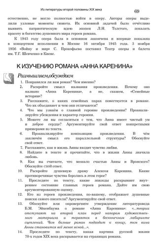Из литературы второй половины XIX века
69
естественно, не могло полностью войти в оперу. Авторы оперы выде-
лили узловые моменты сюжета. Их основной задачей было отчётливо
выявить патриотическую идею эпопеи Л.Н. Толстого, показать
красоту и богатство душевного мира героев романа.
К 1943 году опера была в основном закончена и впервые показана
в концертном исполнении в Москве 16 октября 1945 года. 3 ноября
1956 «Войну и мир» С. Прокофьева поставил Театр оперы и балета
им. Т.Г. Шевченко в Киеве.
Размышляем,обсуждаем
1. Понравился ли вам роман? Чем именно?
2. Раскройте смысл названия произведения. Почему оно
названо «Анна Каренина», а не, скажем, «Семейные
истории»?
3. Расскажите, о каких семейных парах повествуется в романе.
Что их объединяет и чем они отличаются?
4. Что мы узнаём о главной героине произведения? Проанали­
зируйте убеждения и характер героини.
5. Можете ли вы согласиться с тем, что Анна имеет чистый ум
и доброе сердце? Аргументируйте свой ответ конкретными
примерами из текста.
6. Проанализируйте композицию произведения. В чём
заключён смысл его параллельной структуры? Обоснуйте
свой ответ.
7. Расскажите, как в жизнь Анны входит чувство любви.
8. Найдите в тексте и прочитайте, что в жизни Анны значила
любовь.
9. Как вы считаете, что мешало счастью Анны и Вронского?
Обоснуйте СБОЙ ответ.
10. Раскройте душевную драму Алексея Каренина. Какие
противоречивые чувства боролись в этом герое?
11. Проследите по тексту, какие эпизоды раскрывают внут­
реннее состояние главных героев романа. Дайте им свою
аргументированную оценку.
12. Кто из героев произведения, по-вашему, отображает душевные
поиски самого писателя? Аргументируйте свой ответ.
13. Обоснуйте или опровергните утверждение литературоведа
Б.М. Эйхенбаума о романе «Анна Каренина»: «...теории
отступают на второй план перед напором художествен­
ного материала и теряются в бесконечном лабиринте
сцеплений. Чем больше роман подходит к концу, тем вина
Анны становится всё менее ясной...».
14. Проследите по тексту, какая картина русской жизни
70-х годов XIX века раскрывается на страницах романа.
К ИЗУЧЕНИЮ РОМАНА «АННА КАРЕНИНА»
 