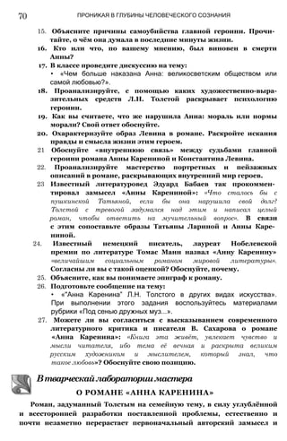 70 ПРОНИКАЯ В ГЛУБИНЫ ЧЕЛОВЕЧЕСКОГО СОЗНАНИЯ
15. Объясните причины самоубийства главной героини. Прочи­
тайте, о чём она думала в последние минуты жизни.
16. Кто или что, по вашему мнению, был виновен в смерти
Анны?
17. В классе проведите дискуссию на тему:
• «Чем больше наказана Анна: великосветским обществом или
самой любовью?».
18. Проанализируйте, с помощью каких художественно-выра-
зительных средств Л.H. Толстой раскрывает психологию
героини.
19. Как вы считаете, что же нарушила Анна: мораль или нормы
морали? Свой ответ обоснуйте.
20. Охарактеризуйте образ Левина в романе. Раскройте искания
правды и смысла жизни этим героем.
21 Обоснуйте «внутреннюю связь» между судьбами главной
героини романа Анны Карениной и Константина Левина.
22. Проанализируйте мастерство портретных и пейзажных
описаний в романе, раскрывающих внутренний мир героев.
23 Известный литературовед Эдуард Бабаев так прокоммен­
тировал замысел «Анны Карениной»: «Что сталось бы с
пушкинской Татьяной, если бы она нарушила свой долг?
Толстой с тревогой задумался над этим и написал целый
роман, чтобы ответить на мучительный вопрос». В связи
с этим сопоставьте образы Татьяны Лариной и Анны Каре­
ниной.
24. Известный немецкий писатель, лауреат Нобелевской
премии по литературе Томас Манн назвал «Анну Каренину»
«величайшим социальным романом мировой литературы».
Согласны ли вы с такой оценкой? Обоснуйте, почему.
25. Объясните, как вы понимаете эпиграф к роману.
26. Подготовьте сообщение на тему:
• «"Анна Каренина” Л.Н. Толстого в других видах искусства».
При выполнении этого задания воспользуйтесь материалами
рубрики «Под сенью дружных муз...».
27. Можете ли вы согласиться с высказыванием современного
литературного критика и писателя В. Сахарова о романе
«Анна Каренина»: «Книга эта живёт, увлекает чувство и
мысли читателя, ибо тема её вечная и раскрыта великим
русским художником и мыслителем, который знал, что
такое любовь»? Обоснуйте свою позицию.
Роман, задуманный Толстым на семейную тему, в силу углублённой
и всесторонней разработки поставленной проблемы, естественно и
почти незаметно перерастает первоначальный авторский замысел и
Втварческайлабораториимастера
О РОМАНЕ «АННА КАРЕНИНА»
 