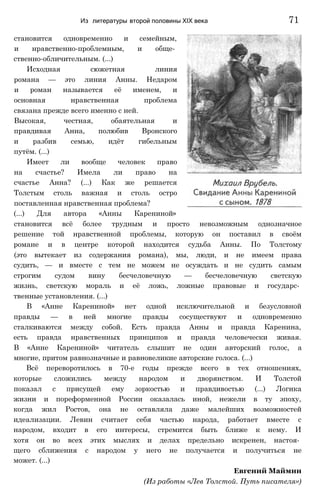 становится одновременно и семейным,
и нравственно-проблемным, и обще­
ственно-обличительным. (...)
Исходная сюжетная линия
романа — это линия Анны. Недаром
и роман называется её именем, и
основная нравственная проблема
связана прежде всего именно с ней.
Высокая, честная, обаятельная и
правдивая Анна, полюбив Вронского
и разбив семью, идёт гибельным
путём. (...)
Имеет ли вообще человек право
на счастье? Имела ли право на
счастье Анна? (...) Как же решается
Толстым столь важная и столь остро
поставленная нравственная проблема?
(...) Для автора «Анны Карениной»
становится всё более трудным и просто невозможным однозначное
решение той нравственной проблемы, которую он поставил в своём
романе и в центре которой находится судьба Анны. По Толстому
(это вытекает из содержания романа), мы, люди, и не имеем права
судить, — и вместе с тем не можем не осуждать и не судить самым
строгим судом вину бесчеловечную — бесчеловечную светскую
жизнь, светскую мораль и её ложь, ложные правовые и государс­
твенные установления. (...)
В «Анне Карениной» нет одной исключительной и безусловной
правды — в ней многие правды сосуществуют и одновременно
сталкиваются между собой. Есть правда Анны и правда Каренина,
есть правда нравственных принципов и правда человечески живая.
В «Анне Карениной» читатель слышит не один авторский голос, а
многие, притом равнозначные и равновеликие авторские голоса. (...)
Всё переворотилось в 70-е годы прежде всего в тех отношениях,
которые сложились между народом и дворянством. И Толстой
показал с присущей ему зоркостью и правдивостью (...) Логика
жизни и пореформенной России оказалась иной, нежели в ту эпоху,
когда жил Ростов, она не оставляла даже малейших возможностей
идеализации. Левин считает себя частью народа, работает вместе с
народом, входит в его интересы, стремится быть ближе к нему. И
хотя он во всех этих мыслях и делах предельно искренен, настоя­
щего сближения с народом у него не получается и получиться не
может. (...)
Евгений Маймнн
(Из работы «Лев Толстой. Путь писателя»)
Из литературы второй половины XIX века 71
 