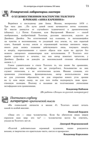 В РОМАНЕ «АННА КАРЕНИНА»
Вернёмся к последнему дню Анны. Москва, воскресенье 1876 г.
Три часа дня. ...По пути домой снова начинается поток сознания.
Её мысли движутся от случайного (единичного) к драматическому
(общему). (...) Поток Сознания, или Внутренний Монолог — способ
изображения, изобретённый Толстым, русским писателем, задолго до
Джеймса Джойса. Это естественный ход сознания, то натыкающийся
на чувства и воспоминания, то уходящий под землю, то, как скрытый
ключ, бьющий из-под земли и отражающий частицы внешнего мира;
своего рода запись сознания действующего лица, текущего вперёд
и вперёд, перескакивание с одного образа или идеи на другую без
всякого авторского комментария или истолкования. У Толстого этот
приём существует в зачатке, так как автор помогает читателю, у
Джеймса Джойса он доведён до максимальной степени объективной
записи. (...)
Самое удивительное в стиле Толстого то, что какие бы сравнения,
уподобления или метафоры он ни употреблял, большинство из них
служит этическим, а не эстетическим целям. Иными словами, его
сравнения утилитарны, функциональны, автор воспользовался ими
не для усиления образности, не для открытия нового угла зрения
на ту или иную сцену, но для того чтобы подчеркнуть свою нрав­
ственную позицию. Поэтому я называю их толстовскими этическими
метафорами или сравнениями.
Владимир Набоков
(Из работы «Лекции по русской литературе»)
Постигаем глубину
литературно- критической мысли
«На гениальной личности и жизни J1. Толстого лежит печать
какой-то особой миссии».
Николай Бердяев
«Лицо его — лицо человечества. Если бы обитатели иных миров
спросили наш мир: кто ты? — человечество могло бы ответить,
указав на Толстого: вот я».
Дмитрий Мережковский
«Толстой действительно огромный художник, какие рождаются
веками, и творчество его кристально чисто, светло и прекрасно».
Владимир Короленко
Втворческойлабораториимастера
О ХУДОЖЕСТВЕННОМ МАСТЕРСТВЕ ТОЛСТОГО
Из литературы второй половины XIX века 73
 