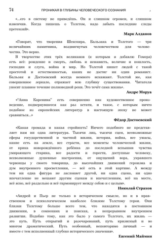 «...его в систему не приведёшь. Он и слишком огромен, и слишком
изменчив. Когда пишешь о Толстом, надо забыть последние следы
претензий».
Марк Алданов
«Говорят, что творения Шекспира, Бальзака и Толстого — три
величайших памятника, воздвигнутых человечеством для челове­
чества. Это верно.
В творчестве этих трёх великанов (к которым я добавлю Гомера)
есть всё: рождение и смерть, любовь и ненависть, величие и пошлость,
господин и слуга, война и мир. Но Толстой пишет людей с такой
простотой и естественностью, каких не достиг ни один романист.
Бальзак и Достоевский всегда немного искажают. Толстой же, как
совершенное зеркало, отражает всю глубину существования. Читателя
уносит плавное течение полноводной реки. Это течёт сама жизнь».
Андре Моруа
«“Анна Каренина” есть совершенно как художественное произ­
ведение, подвернувшееся как раз кстати, и такое, с которым ничто
подобное из европейских литератур в настоящую эпоху не может
сравниться...»
Фёдор Достоевский
«Какая громада и какая стройность! Ничего подобного не представ­
ляет нам ни одна литература. Тысячи лиц, тысячи сцен, всевозможные
сферы государственной и частной жизни, история, война, все ужасы,
какие есть на земле, все страсти, все моменты человеческой жизни,
от крика новорождённого ребёнка до последней вспышки чувства
умирающего старика, все радости и горести, доступные человеку,
всевозможные душевные настроения, от ощущений вора, укравшего
червонцы у своего товарища, до высочайших движений героизма и
дум внутреннего просветления, — всё есть в этой картине. А между
тем ни одна фигура не заслоняет другой, ни одна сцена, ни одно
впечатление не мешают другим сценам и впечатлениям, всё на месте,
всё ясно, всё раздельно и всё гармонирует между собою и с целым».
Николай Страхов
«Андрей и Пьер не только в историческом смысле, но и в нрав­
ственном и психологическом наиболее близкие Толстому герои. Они
близки Толстому больше всего тем, что находятся в постоянном
движении, в сомнениях и поисках, в непрерывном внутреннем
развитии. Подобно тому, как это было у самого Толстого, их жизнь —
это путь. Путь открытий и разочарований, путь кризисный и во
многом драматический. Путь особенный, неповторимо личный — и
вместе с тем исполненный глубоко исторического значения».
Евгений Маймин
74 ПРОНИКАЯ В ГЛУБИНЫ ЧЕЛОВЕЧЕСКОГО СОЗНАНИЯ ip
 