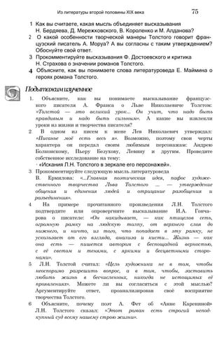 1 Как вы считаете, какая мысль объединяет высказывания
Н. Бердяева, Д. Мережковского, В. Короленко и М. Алданова?
2 О какой особенности творческой манеры Толстого говорит фран­
цузский писатель А. Моруа? А вы согласны с таким утверждением?
Обоснуйте свой ответ.
3 Прокомментируйте высказывания Ф. Достоевского и критика
Н. Страхова о значении романов Толстого.
4 Объясните, как вы понимаете слова литературоведа Е. Маймина о
героях романа Толстого.
Подытожимизученное
1. Объясните, как вы понимаете высказывание французс­
кого писателя А. Франса о Льве Николаевиче Толстом:
«Толстой — это великий урок... Он учит, что надо быть
правдивым и надо быть сильным». А какие вы извлекли
уроки из жизни и творчества писателя?
2 В одном из писем к жене Лев Николаевич утверждал:
«Писанье моё есть весь я». Возможно, поэтому свои черты
характера он передал своим любимым персонажам: Андрею
Болконскому, Пьеру Безухову, Левину и другим. Проведите
собственное исследование на тему:
∙ «Искания Л.Н. Толстого в зеркале его персонажей».
3 Прокомментируйте следующую мысль литературоведа
В. Ермилова: «...Главная поэтическая идея, пафос художе­
ственного творчества Льва Толстого ... — утверждение
общения и единения людей и отрицание разобщения и
разъединения».
4 На примере прочитанного произведения Л.Н. Толстого
подтвердите или опровергните высказывание И.А. Гонча­
рова о писателе: «Он накидывает, — как птицелов сеть,
огромную рамку на людскую толпу, от верхнего слоя до
нижнего, и ничто, из того, что попадает в эту рамку, не
ускользает от его взгляда, анализа и кисти... Жизнь — как
она есть — пишется автором с беспощадной верностью,
с её светом и тенями, с яркими и бесцветными сторо­
нами».
5 Л.Н. Толстой считал: «Цель художника не в том, чтобы
неоспоримо разрешить вопрос, а в том, чтобы, заставить
любить жизнь в бесчисленных, никогда не истощимых её
проявлениях». Можете ли вы согласиться с этой мыслью?
Аргументируйте ответ, проанализировав своё восприятие
творчества Толстого.
6 Объясните, почему поэт А. Фет об «Анне Карениной»
Л.Н. Толстого сказал: «Этот роман есть строгий непод­
купный суд всему нашему строю жизни».
Из литературы второй половины XIX века 75
 