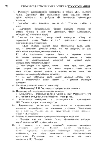 7. Раскройте художественное мастерство в романе Л.Н. Толстого
«Анна Каренина». При выполнении этого задания исполь­
зуйте материалы из рубрики «В творческой лаборатории
мастера».
8 Раскройте смысл названия романа Л.Н. Толстого «Война и
мир».
9 Подготовьте выразительное чтение наизусть отрывка из
романа «Война и мир» («У дядюшки», «Небо Аустерлица»,
«Старый дуб в весеннем лесу»).
10 Ответьте на вопрос литературной викторины «Кому из
персонажей романа “Война и мир” принадлежат следующие
портретные характеристики?»
1) «...Был неуклюж,, толстый, выше обыкновенного роста, широ­
кий, с огромными красными руками. Он, как говорится, не умел
войти в салон и ещё менее умел из него выйти...»;
2) «Вся потолстевшая, короткая фигура с широкими толсты­
ми плечами невольно выставленным вперёд животом и грудью
имела тот представительный, осанистый вид, который имеют
живущие в холе сорокалетние люди»;
3) «Вся фигура была круглая, голова ... спина, грудь, плечи, даже
руки, которые он носил, как всегда собираясь обнять что-то,
были круглые; приятная улыбка и большие нежные глаза были
круглые», ему «должно быть было за пятьдесят»;
4) «... Был небольшого роста, весьма красивый молодой чело­
век с определёнными сухими чертами ... с усталым, скучающим
взглядом».
11. Составьте устное доказательство на тему:
• «“Война и мир" Л.Н. Толстого — это героическая эпопея».
12. Проведите собственное исследование на тему:
» «Музыкальные страницы романа “Война и мир”. Расскажите, что
вам известно об одноимённой опере С. Прокофьева.
13. Подготовьте сообщение об интерпретациях произведений
Л.Н. Толстого в других видах искусства.
14. Внимательно рассмотрите иллюстрации к произведениям
писателя, помещённые на страницах учебника. Сопоставьте
их с текстом. Такими ли вы представляли героев произве­
дений Л.Н. Толстого?
15. Можете ли вы согласиться с утверждением Марка Алда нова
о Толстом, что «он, может быть, единственный нестаре­
ющий писатель»? Обоснуйте свой ответ.
16. В трактате «Что такое искусство?» главным признаком
настоящего искусства Толстой назвал «заразитель­
ность»: «Признак, выделяющий настоящее искусство от
поддельного, есть один несомненный — заразительность
искусства». Расскажите, смог ли «заразить» вас своим
творчеством Л.Н. Толстой.
76 ПРОНИКАЯ ВГЛУБИНЫЧЕЛОВЕЧЕСКОГОСОЗНАНИЯ
 