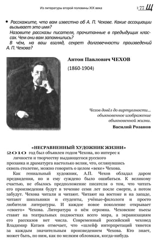 Из литературы второй половины XIX века т 77 Щ
• Расскажите, что вам известно об А. П. Чехове. Какие ассоциации
вызываетэтоимя?
Назовите рассказы писателя, прочитанные в предыдущих клас­
сах.Чемонивамзапомнились?
В чём, на ваш взгляд, секрет долговечности произведений
А.П.Чехова?
Антон Павлович ЧЕХОВ
(1860-1904)
Чехов довёл до виртуозности...
обыкновенное изображение
обыкновенной жизни.
Василий Розанов
«НЕСРАВНЕННЫЙ ХУДОЖНИК ЖИЗНИ»
2010 год был объявлен годом Чехова, но интерес к
личности и творчеству выдающегося русского
прозаика и драматурга настолько велик, что, оглянувшись
сквозь столетие, можно говорить о целом «веке» Чехова.
Как гениальный художник, А.П. Чехов обладал даром
предвидения, но и ему суждено было ошибаться. К великому
счастью, не сбылось предположение писателя о том, что читать
его произведения будут в течение семи лет после смерти, а потом
забудут. Чехова читали и читают. Читают на востоке и на западе,
читают школьники и студенты, учёные-филологи и просто
любители литературы. И каждое новое поколение открывает
«своего» Чехова. Литература о нём огромна. Чеховские пьесы
ставят на театральных подмостках всего мира, а экранизациям
его рассказов нет числа. Современный российский чеховед
Владимир Катаев отмечает, что «шлейф интерпретаций тянется
за каждым значительным произведением Чехова. Кто знает,
может быть, по ним, как по мелким обломкам, когда-нибудь
 