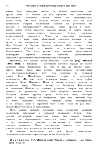 ПРОНИКАЯ В ГЛУБИНЫ ЧЕЛОВЕЧЕСКОГО СОЗНАНИЯ
можно будет воссоздать скелеты и обломки сменявших одна
другую эпох». Не кажется ли вам странным, что произведения,
посвящённые будничной жизни ничем не примечательных
людей конца XIX века, «создали могучее силовое поле, где сила
притяжения вопреки физическим законам на расстоянии не
слабеет, а увеличивается»1? Возможно, секрет кроется в посто­
янной работе души писателя, искании правды и смысла жизни,
независимости художественного мышления. Будучи человеком
необыкновенной скромности, Чехов не переставал утверждать,
что он — всего лишь объективный свидетель времени, а не
судья и не проповедник. «Пушкин в прозе», — скажет о нём
Лев Толстой, а Максим Горький добавит: «Как стилист Чехов
недосягаем», «Лучший из людей», — подытожит Константин
Станиславский. Так эпоха устами своих великих представителей
подтвердила огромное значение чеховских художественных
открытий и право писателя на всемирную славу и бессмертие.
Напомним, что родился Антон Павлович Чехов 17 (29) января
1860 года в Таганроге — небольшом портовом городке на берегу
Азовского моря. Появившись на свет за год до отмены крепо­
стного права, Чехов стал первым представителем интеллигенции
в крестьянско-мещанском роду. Дед писателя по отцовской
линии Егор Михайлович освободил семью от крепостной
зависимости. «Во мне течёт мужицкая кровь», — часто любил
повторять Антон Павлович. Была в жилах русского писателя и
украинская кровь. Бабушка Антона — Ефросинья Емельяновна
(в девичестве Шимко) — коренная украинка, которая всю жизнь
говорила на украинском языке. Отец будущего писателя Павел
Егорович, человек крутого нрава, воспитывал своих шестерых
детей в труде, молитве и послушании. Днём они помогали отцу
в лавке, посещали гимназию, готовили уроки, музицировали,
а по вечерам пели в церковном хоре. Позже Чехов не раз вспо­
минал: «В детстве у меня не было детства».
Мать Антона Евгения Яковлевна была прекрасной хозяйкой,
терпеливой, заботливой и любящей женщиной. Будучи убеж­
дённой противницей крепостного права, она оказала большое
влияние на формирование характеров своих детей, воспитывая
в них отзывчивость, уважение и сострадание к слабым, безза­
щитным существам. Чехов впоследствии говорил, что «талант
у нас со стороны отца, а душа — со стороны матери».
В возрасте шестнадцати лет, ещё будучи гимназистом,
Антон начал самостоятельную взрослую жизнь. Его отец раз-
1 Д м и т р и е в а Н.А. Долговечность Чехова /
/ Чеховиана. — М.: Наука,
1990. - С. 19-40.
78
 
