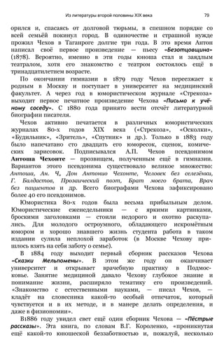 орился и, спасаясь от долговой тюрьмы, в спешном порядке со
всей семьёй покинул город. В одиночестве и страшной нужде
прожил Чехов в Таганроге долгие три года. В это время Антон
написал своё первое произведение — пьесу «Безотцовщина»
(1878). Вероятно, именно в эти годы юноша стал и заядлым
театралом, хотя его знакомство с театром состоялось ещё в
тринадцатилетнем возрасте.
По окончании гимназии в 1879 году Чехов переезжает к
родным в Москву и поступает в университет на медицинский
факультет. А через год в юмористическом журнале «Стрекоза»
выходит первое печатное произведение Чехова «Письмо к учё­
ному соседу». С 1880 года принято вести отсчёт литературной
биографии писателя.
Чехов активно печатается в различных юмористических
журналах 80-х годов XIX века («Стрекоза», «Осколки»,
«Будильник», «Зритель», «Спутник» и др.). Только в 1883 году
было напечатано сто двадцать его юморесок, сценок, комиче­
ских зарисовок. Подписывался А.П. Чехов псевдонимом
Антоша Чехонте — прозвищем, полученным ещё в гимназии.
Вариантов этого псевдонима существовало великое множество:
Антоша, Ан. Ч„ Дон Антонио Чехонте, Человек без селезёнки,
Г. Балдастов, Прозаический поэт, Брат моего брата, Врач
без пациентов и др. Всего биографами Чехова зафиксировано
более 40 его псевдонимов.
Юмористика 80-х годов была весьма прибыльным делом.
Юмористические еженедельники — с яркими картинками,
броскими заголовками — стоили недорого и охотно раскупа­
лись. Для молодого остроумного, обладающего искромётным
юмором и хорошо знавшего жизнь студента работа в таком
издании сулила неплохой заработок (в Москве Чехову при­
шлось взять на себя заботу о семье).
В 1884 году выходит первый сборник рассказов Чехова
«Сказки Мельпомены». В этом же году он оканчивает
университет и открывает врачебную практику в Подмос­
ковье. Занятие медициной давало Чехову глубокое знание и
понимание жизни, расширяло тематику его произведений.
«Знакомство с естественными науками, — писал Чехов, —
кладёт на словесника какой-то особый отпечаток, который
чувствуется и в их методе, и в манере делать определения, и
даже в физиономии».
В1886 году увидел свет ещё один сборник Чехова — «Пёстрые
рассказы». Эта книга, по словам В.Г. Короленко, «проникнутая
ещё какой-то юношеской беззаботностью и, пожалуй, несколько
Из литературы второй половины XIX века 79
 