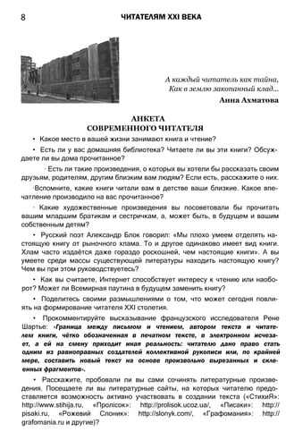 8 ЧИТАТЕЛЯМ XXI ВЕКА
А каждый читатель как тайна,
Как в землю закопанный клад...
Анна Ахматова
АНКЕТА
СОВРЕМЕННОГО ЧИТАТЕЛЯ
• Какое место в вашей жизни занимают книга и чтение?
• Есть ли у вас домашняя библиотека? Читаете ли вы эти книги? Обсуж­
даете ли вы дома прочитанное?
∙ Есть ли такие произведения, о которых вы хотели бы рассказать своим
друзьям, родителям, другим близким вам людям? Если есть, расскажите о них.
∙Вспомните, какие книги читали вам в детстве ваши близкие. Какое впе­
чатление производило на вас прочитанное?
∙ Какие художественные произведения вы посоветовали бы прочитать
вашим младшим братикам и сестричкам, а, может быть, в будущем и вашим
собственным детям?
• Русский поэт Александр Блок говорил: «Мы плохо умеем отделять на­
стоящую книгу от рыночного хлама. То и другое одинаково имеет вид книги.
Хлам часто издаётся даже гораздо роскошней, чем настоящие книги». А вы
умеете среди массы существующей литературы находить настоящую книгу?
Чем вы при этом руководствуетесь?
• Как вы считаете, Интернет способствует интересу к чтению или наобо­
рот? Может ли Всемирная паутина в будущем заменить книгу?
• Поделитесь своими размышлениями о том, что может сегодня повли­
ять на формирование читателя XXI столетия.
• Прокомментируйте высказывание французского исследователя Рене
Шартье: «Граница между письмом и чтением, автором текста и читате­
лем книги, чётко обозначенная в печатном тексте, в электронном исчеза­
ет, а ей на смену приходит иная реальность: читателю дано право стать
одним из равноправных создателей коллективной рукописи или, по крайней
мере, составить новый текст на основе произвольно вырезанных и скле­
енных фрагментов».
• Расскажите, пробовали ли вы сами сочинять литературные произве­
дения. Посещаете ли вы литературные сайты, на которых читателю предо­
ставляется возможность активно участвовать в создании текста («СтихиЯ»:
http://www.stihija.ru, «Пролісок»: http://prolisok.ucoz.ua/, «Писаки»: http://
pisaki.ru, «Рожевий Слоник»: http://slonyk.com/, «Графомания»: http://
grafomania.ru и другие)?
 