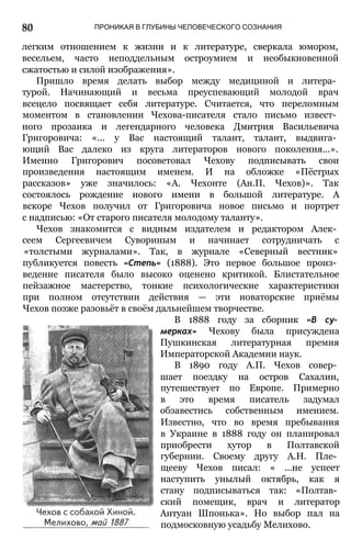 80 ПРОНИКАЯ В ГЛУБИНЫ ЧЕЛОВЕЧЕСКОГО СОЗНАНИЯ
легким отношением к жизни и к литературе, сверкала юмором,
весельем, часто неподдельным остроумием и необыкновенной
сжатостью и силой изображения».
Пришло время делать выбор между медициной и литера­
турой. Начинающий и весьма преуспевающий молодой врач
всецело посвящает себя литературе. Считается, что переломным
моментом в становлении Чехова-писателя стало письмо извест­
ного прозаика и легендарного человека Дмитрия Васильевича
Григоровича: «... у Вас настоящий талант, талант, выдвига­
ющий Вас далеко из круга литераторов нового поколения...».
Именно Григорович посоветовал Чехову подписывать свои
произведения настоящим именем. И на обложке «Пёстрых
рассказов» уже значилось: «А. Чехонте (Ан.П. Чехов)». Так
состоялось рождение нового имени в большой литературе. А
вскоре Чехов получил от Григоровича новое письмо и портрет
с надписью: «От старого писателя молодому таланту».
Чехов знакомится с видным издателем и редактором Алек­
сеем Сергеевичем Сувориным и начинает сотрудничать с
«толстыми журналами». Так, в журнале «Северный вестник»
публикуется повесть «Степь» (1888). Это первое большое произ­
ведение писателя было высоко оценено критикой. Блистательное
пейзажное мастерство, тонкие психологические характеристики
при полном отсутствии действия — эти новаторские приёмы
Чехов позже разовьёт в своём дальнейшем творчестве.
В 1888 году за сборник «В су­
мерках» Чехову была присуждена
Пушкинская литературная премия
Императорской Академии наук.
В 1890 году А.П. Чехов совер­
шает поездку на остров Сахалин,
путешествует по Европе. Примерно
в это время писатель задумал
обзавестись собственным имением.
Известно, что во время пребывания
в Украине в 1888 году он планировал
приобрести хутор в Полтавской
губернии. Своему другу А.Н. Пле­
щееву Чехов писал: « ...не успеет
наступить унылый октябрь, как я
стану подписываться так: «Полтав­
ский помещик, врач и литератор
Антуан Шпонька». Но выбор пал на
подмосковную усадьбу Мелихово.
 
