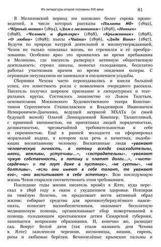 Из литературы второй половины XIX века 81
В Мелиховский период им написано более сорока произ­
ведений, в числе которых рассказы «Палата Мб» (1892),
«Чёрный монах» (1894), «Дом с мезонином» (1898), «Ионыч»
(1898), «Человек в футляре» (1898), «Крыжовник» (1898),
«О любви» (1898); пьесы «Чайка» (1896), «Дядя Ваня» (1897).
Будучи по природе натурой деятельной и жизнеутверждающей,
Чехов не только описывал жизнь, но стремился к её преобра­
зованию. Особенно ярко это проявилось во время пребывания
в Мелихово, где писатель развернул активную общественную
деятельность: строил школы, помогал голодающим, бесплатно
работал участковым врачом во время эпидемии холеры. С
огромным энтузиазмом он занимался и озеленением усадьбы.
Сборники Чехова часто переиздавались и имели большой
успех, его известность росла с появлением очередного рассказа.
Писатель получил широкое признание в литературных и теат­
ральных кругах. Состоялось знакомство со Львом Толстым,
основателями Московского Художественного театра Констан­
тином Сергеевичем Станиславским и Владимиром Ивановичем
Немировичем-Данченко, ведущей актрисой МХАТа (и своей
будущей женой) Ольгой Леонардовной Книппер. Талантливый,
с приятной внешностью, он притягивал людей порядочностью,
деликатностью, чрезвычайной требовательностью к себе
и скромностью. Ещё в ранней молодости он сформировал
моральный кодекс, в котором шла речь о качествах, подоба­
ющих воспитанному человеку. Воспитанные люди «уважают
человеческую личность, а потому всегда снисходительны,
мягки, вежливы, уступчивы...», «сострадательны», «уважают
чужую собственность, а потому и платят долги...», «чисто­
сердечны» и те лгут даже в пустяках», «не суетны», «не
болтливы», «если они имеют в себе талант, то уважают
его», «они воспитывают в себе эстетику». Всю последующую
жизнь Чехов старался соответствовать этим требованиям.
Последние годы жизни писатель провёл в Ялте, куда пере­
ехал в 1898 году в связи с ухудшением здоровья. Невзирая
на тяжёлую болезнь, он продолжает вести активный образ
жизни: собирает средства для противотуберкулёзного панси­
оната, помогает малообеспеченным, оказывает бесплатную
медицинскую помощь, организовывает сбор пожертвований в
помощь голодающим крестьянским детям Самарской губернии,
занимается вопросами образования. И, конечно же, разводит
сад. Вокруг Белой дачи (так стали называть дом Чехова
в Ялте) зазеленели черешни, шелковицы, вишни, сирень,
розы и любимые берёзки. Вечнозелёные крымские пальмы и
 