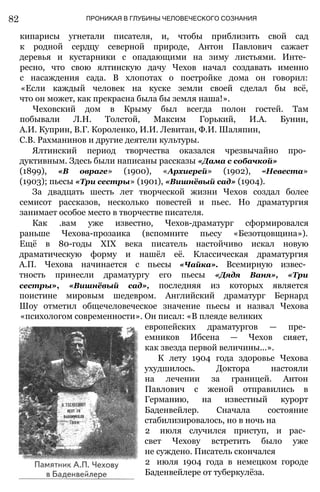 82 ПРОНИКАЯ В ГЛУБИНЫ ЧЕЛОВЕЧЕСКОГО СОЗНАНИЯ
кипарисы угнетали писателя, и, чтобы приблизить свой сад
к родной сердцу северной природе, Антон Павлович сажает
деревья и кустарники с опадающими на зиму листьями. Инте­
ресно, что свою ялтинскую дачу Чехов начал создавать именно
с насаждения сада. В хлопотах о постройке дома он говорил:
«Если каждый человек на куске земли своей сделал бы всё,
что он может, как прекрасна была бы земля наша!».
Чеховский дом в Крыму был всегда полон гостей. Там
побывали Л.H. Толстой, Максим Горький, И.А. Бунин,
А.И. Куприн, В.Г. Короленко, И.И. Левитан, Ф.И. Шаляпин,
С.В. Рахманинов и другие деятели культуры.
Ялтинский период творчества оказался чрезвычайно про­
дуктивным. Здесь были написаны рассказы «Дама с собачкой»
(1899), «В овраге» (1900), «Архиерей» (1902), «Невеста»
(1903); пьесы «Три сестры» (1901), «Вишнёвый сад» (1904).
За двадцать шесть лет творческой жизни Чехов создал более
семисот рассказов, несколько повестей и пьес. Но драматургия
занимает особое место в творчестве писателя.
Как .вам уже известно, Чехов-драматург сформировался
раньше Чехова-прозаика (вспомните пьесу «Безотцовщина»).
Ещё в 80-годы XIX века писатель настойчиво искал новую
драматическую форму и нашёл её. Классическая драматургия
А.П. Чехова начинается с пьесы «Чайка». Всемирную извес­
тность принесли драматургу его пьесы «Дядя Ваня», «Три
сестры», «Вишнёвый сад», последняя из которых является
поистине мировым шедевром. Английский драматург Бернард
Шоу отметил общечеловеческое значение пьесы и назвал Чехова
«психологом современности». Он писал: «В плеяде великих
европейских драматургов — пре­
емников Ибсена — Чехов сияет,
как звезда первой величины...».
К лету 1904 года здоровье Чехова
ухудшилось. Доктора настояли
на лечении за границей. Антон
Павлович с женой отправились в
Германию, на известный курорт
Баденвейлер. Сначала состояние
стабилизировалось, но в ночь на
2 июля случился приступ, и рас­
свет Чехову встретить было уже
не суждено. Писатель скончался
2 июля 1904 года в немецком городе
Баденвейлере от туберкулёза.
 