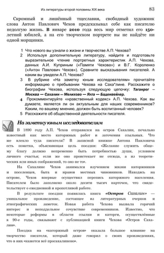 Скромный и лишённый тщеславия, свободный художник
слова Антон Павлович Чехов предсказывал себе как писателю
недолгую жизнь. В январе 2010 года весь мир отметил его 150-
летний юбилей, а на его творческом портрете вы не найдёте ни
одной морщинки.
1 Что нового вы узнали о жизни и творчестве А.П. Чехова?
2 Используя дополнительную литературу, найдите и подготовьте
выразительное чтение портретных характеристик А.П. Чехова,
данных А.И. Куприным («Памяти Чехова») и В.Г. Короленко
(«Антон Павлович Чехов»). Сравните высказывания писателей. А
каким вы увидели А.П. Чехова?
3 В рубрике «На заметку юным исследователям» прочитайте
информацию о пребывании Чехова на Саха*лине. Расскажите о
биографии Чехова, используя следующую цепочку: Таганрог —
Москва — Сахалин — Мелихово — Ялта — Баденвейлер.
4 Прокомментируйте «нравственный кодекс» А.П. Чехова. Как вы
думаете, является ли он актуальным для наших современников?
Каким, по вашему мнению, должен быть воспитанный человек?
5 Расскажите об общественной деятельности писателя.
Назаметкуюнымисследователям
В 1890 году А.П. Чехов отправился на остров Сахалин, печально
известный как место каторжных работ и заточения ссыльных. Что
же влекло туда писателя? В записной книжке Антона Павловича
есть пометка, объясняющая цель поездки: «Желание служить обще­
му благу должно непременно быть потребностью души, условием
личного счастья; если же оно проистекает не отсюда, а из теорети­
ческих или иных соображений, то оно не то».
На Сахалине Чехов занимался изучением жизни каторжников
и поселенцев, быта и нравов местных чиновников. Находясь на
острове, Чехов впервые осуществил перепись каторжного населения.
Писателем было заполнено около десяти тысяч карточек, что свиде­
тельствует о ежедневной и кропотливой работе.
В результате поездки появилась книга «Остров Сахалин» —
уникальное произведение, состоящее из литературных очерков и
этнографических заметок. Новая работа Чехова вызвала горячий
интерес и неподдельное сочувствие современников. Известно, что
некоторые реформы в области ссылки и каторги, осуществлённые
в 90-е годы, связывают с публикацией книги Чехова «Остров Саха­
лин».
Поездка на «каторжный остров» оказала большое влияние на
творчество писателя, который даже говорил о своих произведениях,
что в них «кажется всё просахалинено».
Из литературы второй половины XIX века 83
 
