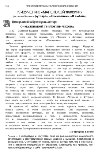 ПРОНИКАЯ В ГЛУБИНЫ ЧЕЛОВЕЧЕСКОГО СОЗНАНИЯ
84
К ИЗУЧЕНИЮ «МАЛЕНЬКОЙ трилогии»
(рассказы «Человек в футляре», «Крыжовник», «О любви»)
Втворческойлабораториимастера
О «МАЛЕНЬКОЙ ТРИЛОГИИ» ЧЕХОВА
М.Е. Салтыков-Щедрин сказал однажды, что его произведения
написаны «на принцип» государства, собственности, семьи. Подобно
Щедрину, Чехов мог бы сказать, что «Человек в футляре» написан
«на принцип» государства, «Крыжовник» — собственности, «О
любви» — семьи.
Учитель греческого языка Беликов напоминает фигуры Щедрина.
Его образ разработан гротескно1. Неизменные калоши и зонтик в любую
погоду, все предметы в чехлах, тёмные очки, вата в ушах, гроб как
идеальный футляр — всё это признаки чрезмерности и подчёркнутости.
Футляр — это оболочка, защищающая человека от современности;
любовь к порядку, к ясным и точным запрещениям — футляр для
мысли. Всё это вместе взятое — олицетворение консервативной,
охранительной силы. Смерть Беликова — это ещё не свобода, а только
намёк на неё, только «слабая надежда на её возможность». Однако
инерция рабского подчинения жива в душах людей. Страх перемен,
боязнь последовательности, боязнь движения очень живучи.
Тема собственности лежит в основе «Крыжовника»: она связана с
вопросом о государственном строе и взята в широком контексте. Подобно
Беликову, герой этот обрисован гротескными чертами: он похож
на свинью; его толстая собака похожа на свинью и толстая кухарка
тоже похожа на свинью. Его собственническая идея, воплотившаяся в
крыжовнике, отдаёт маниакальностью. В финале «Человека в футляре»
был намёк на свободу, здесь — намёк на возможность иной жизни, её
героями станут изящные люди, о которых будет не скучно говорить.
В рассказе «О любви» перед нами очень хорошая семья, очень
чистая любовь и очень большое несчастье. Оно порождено не
только сложностью ситуации, но и боязнью перемен, несчастий,
привычными представлениями о грехе и добродетели. Характерно,
что и рассказчик «Крыжовника», и Алёхин приходят к близким
выводам — они думают о том, что ходячие представления о счастье
и несчастье мелки, не дают ответов на сложные вопросы жизни и
что надо искать более разумных и великих решений.
По Григорию Вялому
1 Гротеск — в литературе и искусстве одна из разновидностей комического,
сочетающая в фантастической форме ужасное и смешное, безобразное и
возвышенное. Отличается от юмора, иронии, сатиры тем, что в нём смеш­
ное и забавное неотделимы от страшного, зловещего; как правило, гро­
тескные образы несут в себе трагический смысл.
 