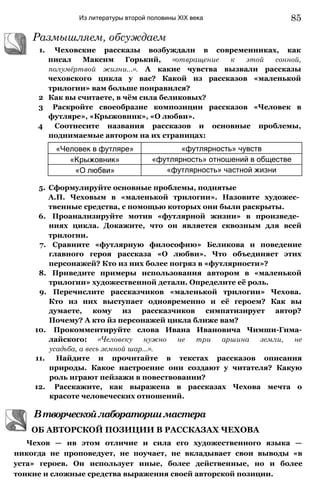 Из литературы второй половины XIX века
Размышляем, обсуждаем
1. Чеховские рассказы возбуждали в современниках, как
писал Максим Горький, «отвращение к этой сонной,
полумёртвой жизни...». А какие чувства вызвали рассказы
чеховского цикла у вас? Какой из рассказов «маленькой
трилогии» вам больше понравился?
2 Как вы считаете, в чём сила беликовых?
3 Раскройте своеобразие композиции рассказов «Человек в
футляре», «Крыжовник», «О любви».
4 Соотнесите названия рассказов и основные проблемы,
поднимаемые автором на их страницах:
«Человек в футляре» «футлярность» чувств
«Крыжовник» «футлярность» отношений в обществе
«О любви» «футлярность» частной жизни
5. Сформулируйте основные проблемы, поднятые
А.П. Чеховым в «маленькой трилогии». Назовите художес­
твенные средства, с помощью которых они были раскрыты.
6. Проанализируйте мотив «футлярной жизни» в произведе­
ниях цикла. Докажите, что он является сквозным для всей
трилогии.
7. Сравните «футлярную философию» Беликова и поведение
главного героя рассказа «О любви». Что объединяет этих
персонажей? Кто из них более погряз в «футлярности»?
8. Приведите примеры использования автором в «маленькой
трилогии» художественной детали. Определите её роль.
9. Перечислите рассказчиков «маленькой трилогии» Чехова.
Кто из них выступает одновременно и её героем? Как вы
думаете, кому из рассказчиков симпатизирует автор?
Почему? А кто йз персонажей цикла ближе вам?
10. Прокомментируйте слова Ивана Ивановича Чимши-Гима-
лайского: «Человеку нужно не три аршина земли, не
усадьба, а весь земной шар...».
11. Найдите и прочитайте в текстах рассказов описания
природы. Какое настроение они создают у читателя? Какую
роль играют пейзажи в повествовании?
12. Расскажите, как выражена в рассказах Чехова мечта о
красоте человеческих отношений.
Втворческойлабораториимастера
ОБ АВТОРСКОЙ ПОЗИЦИИ В РАССКАЗАХ ЧЕХОВА
Чехов — ив этом отличие и сила его художественного языка —
никогда не проповедует, не поучает, не вкладывает свои выводы «в
уста» героев. Он использует иные, более действенные, но и более
тонкие и сложные средства выражения своей авторской позиции.
85
 