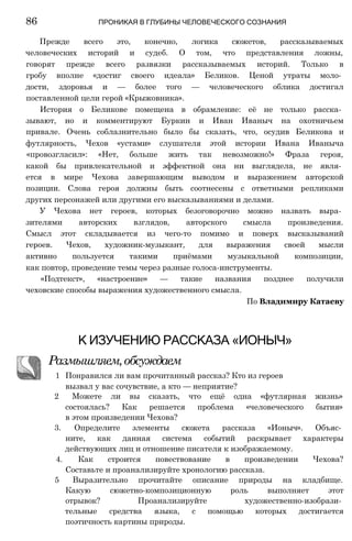Прежде всего это, конечно, логика сюжетов, рассказываемых
человеческих историй и судеб. О том, что представления ложны,
говорят прежде всего развязки рассказываемых историй. Только в
гробу вполне «достиг своего идеала» Беликов. Ценой утраты моло­
дости, здоровья и — более того — человеческого облика достигал
поставленной цели герой «Крыжовника».
История о Беликове помещена в обрамление: её не только расска­
зывают, но и комментируют Буркин и Иван Иваныч на охотничьем
привале. Очень соблазнительно было бы сказать, что, осудив Беликова и
футлярность, Чехов «устами» слушателя этой истории Ивана Иваныча
«провозгласил»: «Нет, больше жить так невозможно!» Фраза героя,
какой бы привлекательной и эффектной она ни выглядела, не явля­
ется в мире Чехова завершающим выводом и выражением авторской
позиции. Слова героя должны быть соотнесены с ответными репликами
других персонажей или другими его высказываниями и делами.
У Чехова нет героев, которых безоговорочно можно назвать выра­
зителями авторских взглядов, авторского смысла произведения.
Смысл этот складывается из чего-то помимо и поверх высказываний
героев. Чехов, художник-музыкант, для выражения своей мысли
активно пользуется такими приёмами музыкальной композиции,
как повтор, проведение темы через разные голоса-инструменты.
«Подтекст», «настроение» — такие названия позднее получили
чеховские способы выражения художественного смысла.
По Владимиру Катаеву
86 ПРОНИКАЯ В ГЛУБИНЫ ЧЕЛОВЕЧЕСКОГО СОЗНАНИЯ
К ИЗУЧЕНИЮ РАССКАЗА «ИОНЫЧ»
Размышляем,обсуждаем
1 Понравился ли вам прочитанный рассказ? Кто из героев
вызвал у вас сочувствие, а кто — неприятие?
2 Можете ли вы сказать, что ещё одна «футлярная жизнь»
состоялась? Как решается проблема «человеческого бытия»
в этом произведении Чехова?
3. Определите элементы сюжета рассказа «Ионыч». Объяс­
ните, как данная система событий раскрывает характеры
действующих лиц и отношение писателя к изображаемому.
4. Как строится повествование в произведении Чехова?
Составьте и проанализируйте хронологию рассказа.
5 Выразительно прочитайте описание природы на кладбище.
Какую сюжетно-композиционную роль выполняет этот
отрывок? Проанализируйте художественно-изобрази­
тельные средства языка, с помощью которых достигается
поэтичность картины природы.
 