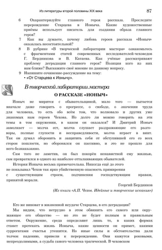 Из литературы второй половины XIX века
6 Охарактеризуйте главного героя рассказа. Проследите
перерождение Старцева в Ионыча. Какие художественные
приёмы использует писатель для создания образа главного
героя?
7 Как вы думаете, почему любовь героев рассказа «Ионыч»
оказалась несостоятельной?
8 В рубрике «В творческой лаборатории мастера» ознакомьтесь
с фрагментами статей современных исследователей-чеховедов
Г. Бердникова и В. Катаева. Как учёные рассматривают
проблему деградации главного героя? Позиция кого из них
вам ближе? Выскажите своё мнение по данному вопросу.
9 Напишите сочинение-рассуждение на тему:
• «От Старцева к Ионычу».
Ионыч не мирится с обывательщиной, мало того — пытается
вначале даже говорить о прогрессе, о свободе, о значении труда
для человека, то есть обо всём том, что волновало и других уже
знакомых нам героев Чехова. Но долго ли можно говорить на эти
темы в том окружении, в каком он оказался? И Дмитрий Ионыч
замолкает — молча ест, молча слушает раздражающие его разго­
воры, полные глупости и несправедливости, молча играет в винт.
Так он думал оборонить и защитить себя от обступившей его со всех
сторон пошлости, но оборонялся он пассивно, и это не прошло для
него безнаказанно.
Сам того не заметив, он был покорён ненавистной ему жизнью,
сам превратился в одного из наиболее отталкивающих обывателей.
История Ионыча весьма примечательна. Никогда ещё до этого
с существующим строем, подчинения господствующим нравам,
принятой морали.
Кто же виноват в жизненной неудаче Старцева, в его деградации?
Мы видим, что нетрудно в этом обвинить его самого или окру­
жающее его общество — но это не будет полным и правильным
ответом. Окружение, среда определяют лишь то, в каких формах
станет протекать жизнь Ионыча, какие ценности он примет, какими
суррогатами счастья утешится. Но иные силы и обстоятельства дали
толчок падению, привели к перерождению. Они кажутся роковыми,
непреодолимыми, а судьба самого человека трагической. В чеховском
Втворческойлабораториимастера
О РАССКАЗЕ «ИОНЫЧ»
не показывал Чехов так ярко убийственную опасность примирения
Георгий Бердников
(Из книги «А.П. Чехов. Идейные и творческие искания»)
87
 