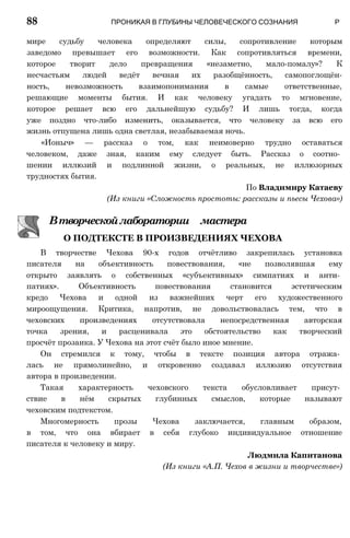 мире судьбу человека определяют силы, сопротивление которым
заведомо превышает его возможности. Как сопротивляться времени,
которое творит дело превращения «незаметно, мало-помалу»? К
несчастьям людей ведёт вечная их разобщённость, самопоглощён-
ность, невозможность взаимопонимания в самые ответственные,
решающие моменты бытия. И как человеку угадать то мгновение,
которое решает всю его дальнейшую судьбу? И лишь тогда, когда
уже поздно что-либо изменить, оказывается, что человеку за всю его
жизнь отпущена лишь одна светлая, незабываемая ночь.
«Ионыч» — рассказ о том, как неимоверно трудно оставаться
человеком, даже зная, каким ему следует быть. Рассказ о соотно­
шении иллюзий и подлинной жизни, о реальных, не иллюзорных
трудностях бытия.
По Владимиру Катаеву
(Из книги «Сложность простоты: рассказы и пьесы Чехова»)
Втворческойлаборатории мастера
О ПОДТЕКСТЕ В ПРОИЗВЕДЕНИЯХ ЧЕХОВА
В творчестве Чехова 90-х годов отчётливо закрепилась установка
писателя на объективность повествования, «не позволявшая ему
открыто заявлять о собственных «субъективных» симпатиях и анти­
патиях». Объективность повествования становится эстетическим
кредо Чехова и одной из важнейших черт его художественного
мироощущения. Критика, напротив, не довольствовалась тем, что в
чеховских произведениях отсутствовала непосредственная авторская
точка зрения, и расценивала это обстоятельство как творческий
просчёт прозаика. У Чехова на этот счёт было иное мнение.
Он стремился к тому, чтобы в тексте позиция автора отража­
лась не прямолинейно, и откровенно создавал иллюзию отсутствия
автора в произведении.
Такая характерность чеховского текста обусловливает присут­
ствие в нём скрытых глубинных смыслов, которые называют
чеховским подтекстом.
Многомерность прозы Чехова заключается, главным образом,
в том, что она вбирает в себя глубоко индивидуальное отношение
писателя к человеку и миру.
Людмила Капитанова
(Из книги «А.П. Чехов в жизни и творчестве»)
88 ПРОНИКАЯ В ГЛУБИНЫ ЧЕЛОВЕЧЕСКОГО СОЗНАНИЯ Р
 