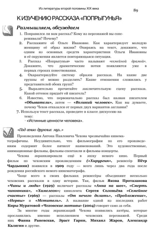 Из литературы второй половины XIX века
89
КИЗУЧЕНИЮРАССКАЗА«ПОПРЫГУНЬЯ»
Размышляем, обсуждаем
1. Понравился ли вам рассказ? Кому из персонажей вы сопе­
реживали? Почему?
2. Расскажите об Ольге Ивановне. Как характеризует молодую
женщину её образ жизни? Опираясь на текст, докажите, что
одним из основных средств характеристики Ольги Ивановны
и её окружения является повторяющаяся ситуация.
3. Рассказ «Попрыгунья» часто называют «семейной драмой».
Докажите, что драматические нотки появляются уже в
первых строках повествования.
4. Охарактеризуйте систему образов рассказа. На какие две
группы её можно разделить? Какие отношения сложились у
представителей обеих групп?
5. Выразительно прочитайте заключительную сцену рассказа.
Какой оттенок придаёт ей писатель?
6. Известно, что первоначально рассказ был назван писателем
«Обыватели», затем — «Великий человек». Как вы думаете,
почему Чехов отказался от первых двух вариантов заглавия?
7. Используя текст рассказа, проведите в классе дискуссию на
тему:
∙ «Истинные ценности человека».
«Под сенью дружных муз..»
Произведения Антона Павловича Чехова чрезвычайно кинема­
тографичны. Неудивительно, что фильмография по его произведе­
ниям содержит более пятисот наименований. Это художественные,
анимационные фильмы, фильмы-спектакли и фильмы-концерты.
Чехова экранизировали ещё в эпоху немого кино. Первый
фильм по чеховским произведениям («Хирургия», режиссёр Пётр
Чардынин) появился в 1909 году — всего лишь через два года после
рождения российского немого кинематографа.
Чаще всего в своих фильмах режиссёры объединяют несколько
чеховских рассказов в одну историю. Так, фильм Якова Протазанова
«Чины и люди» (1929) включает рассказы «Анна на шее», «Смерть
чиновника», «Хамелеон»; кинолента Сергея Соловьёва «Семейное
счастье» (1969) — рассказы «От нечего делать», «Предложение»,
«Нервы» и «Мститель». А название одной из последних работ
Киры Муратовой «Чеховские мотивы» (2004) говорит само за себя.
За многие годы экранизаций Чехова появились актёры, которые
прославились именно исполнением чеховских персонажей. Среди
них Фаина Раневская, Эраст Гарин, Михаил Жаров, Александр
Калягин и другие.
 