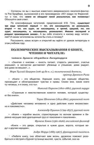 9
∙ Согласны ли вы с мыслью известного американского писателя-фантас-
та Рэя Брэдбери, высказанной в его произведении «451 градус по Фаренгей­
ту» о том, что «книги не обладают такой реальностью, как телевизор»!
Обоснуйте свой ответ.
По классификации читателей, предложенной И.В. Гёте, «существует
три вида читателей: первый — тот, кто наслаждается, не размышляя,
второй — тот, кто судит, не наслаждаясь, и третий, средний, тот, кто
судит, наслаждаясь, и, наслаждаясь, размышляет. Именно последний и
рождает произведение заново». А вы себя относите к какому виду читате­
лей? И каким читателем вы хотели бы стать и почему?
Расскажите, каких встреч и открытий вы ждёте от уроков литературы в
этом учебном году.
ПОЛЕМИЧЕСКИЕ ВЫСКАЗЫВАНИЯ О КНИГЕ,
ЧТЕНИИ И ЧИТАТЕЛЕ:
читаем — думаем — обсуждаем — дискутируем
• «Занятия с книгами — юность питают, старость увеселяют, счастье
украшают, в несчастии доставляют убежище и утешение, дома радуют,
вне дома не мешают...».
Марк Туллий Цицерон (106-43 до н. э.), политический деятель,
оратор Древнего Рима
• «Книги — это общество. Хорошая книга, как хорошее общество,
просвещает и облагораживает чувства и нравы. Скажи мне, какие книги
ты читаешь, и я скажу, кто ты».
Николай Пирогов (1810-1881), русский хирург
∙ «Странным и неестественным кажется человек, который существу­
ет без книги».
Тарас Шевченко (1814-1861), украинский поэт
«Действие человека мгновенно и одно действие книги множествен­
но и повсеместно».
Александр Пушкин (1799-1837), русский поэт
• «Книги — корабли мысли, странствующие по волнам времени и бе­
режно несущие свой драгоценный груз от поколения к поколению».
Фрэнсис Бэкон (1561-1626), английский философ
«Книги — это двери, открытые в чужие души, ворота, которые ве­
дут к другим народам».
Андре Моруа (1885-1967), французский писатель
* «Любите книгу, она облегчает вам жизнь, дружески поможет разо­
браться в пёстрой и бурной путанице мыслей, чувств, событий, она на-
 