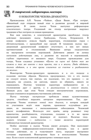 90 ПРОНИКАЯ В ГЛУБИНЫ ЧЕЛОВЕЧЕСКОГО СОЗНАНИЯ
В творческойлабораториимастера
О НОВАТОРСТВЕ ЧЕХОВА-ДРАМАТУРГА
Произведения А.П. Чехова «Чайка», «Дядя Ваня», «Три сестры»,
«Вишнёвый сад» открыли новый этап в развитии русской и мировой
драматургии. В своих пьесах Чехов выступил реформатором
классического театра. Созданный им «театр настроения» нарушал
традиции и был построен по новым принципам.
Как вам известно, в классической драматургии преобладал «театр
действия» (вспомните пьесы Грибоедова, Гоголя, Островского). В
основе конфликта лежала борьба характеров, столкновение героя с
обстоятельствами, с враждебной ему средой. В чеховских пьесах тра­
диционный драматический конфликт отсутствует, в них нет явных
противостояний и столкновений. Внимание автора сосредоточено
на внутреннем состоянии персонажей. Действием движет не логика
поступков действующих лиц, а развитие их мыслей и переживаний,
глубоко спрятанных от внешнего мира. Создавая произведения для
театра, Чехов следовал установке: «Пусть на сцене всё будет так же
сложно и так же вместе с тем просто, как и в жизни. Люди обедают,
только обедают, а в это время слагается их счастье и разбиваются
их жизни».
Новаторство Чехова-драматурга проявилось и в его подходе к
созданию системы образов. Писатель предупреждал, что в его пьесах
не следует искать «ни святых, ни подлецов», что его правило — не
выводить ни злодеев, ни ангелов, никого не обвинять, никого не
оправдывать. Поэтому чеховские характеры изображаются не в
столкновении друг с другом, а в размышлении о смысле жизни.
Важную роль при этом Чехов отводит внесценическим персонажам,
которые становятся незримыми участниками действия.
Пьесы «театра настроения» требовали новых художественных
средств, способных выразить авторское миропонимание. Так, дра­
матургию Чехова отличает новый тип диалога, в котором каждый
из участников ведёт свою партию, произносит «случайные реп­
лики», не связанные с высказываниями собеседников. Чеховский
диалог полифоничен. Используя этот приём, автор развивает тему
одиночества, разобщённости, отчуждения, создавая в то же время
внутренний сюжет пьесы, формируя её подтекст. Наличие «под­
водного течения» — подтекста — также является характерной
особенностью чеховской драматургии.
Особое значение в пьесах Чехова имеют ремарки. Они выполняют
не только информационно-описательную функцию, как в драме
«театра действия», но и «озвучивают» пьесу, передают внутреннее
состояние персонажей. Новаторским было и использование Чеховым
пауз. Если в пьесе классической драматургии с помощью паузы
 
