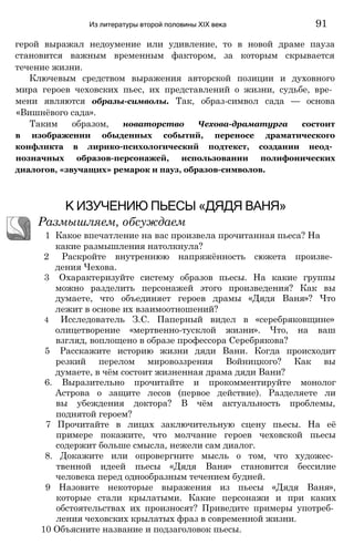 герой выражал недоумение или удивление, то в новой драме пауза
становится важным временным фактором, за которым скрывается
течение жизни.
Ключевым средством выражения авторской позиции и духовного
мира героев чеховских пьес, их представлений о жизни, судьбе, вре­
мени являются образы-символы. Так, образ-символ сада — основа
«Вишнёвого сада».
Таким образом, новаторство Чехова-драматурга состоит
в изображении обыденных событий, переносе драматического
конфликта в лирико-психологический подтекст, создании неод­
нозначных образов-персонажей, использовании полифонических
диалогов, «звучащих» ремарок и пауз, образов-символов.
Из литературы второй половины XIX века 91
К ИЗУЧЕНИЮ ПЬЕСЫ «ДЯДЯ ВАНЯ»
Размышляем, обсуждаем
1 Какое впечатление на вас произвела прочитанная пьеса? На
какие размышления натолкнула?
2 Раскройте внутреннюю напряжённость сюжета произве­
дения Чехова.
3 Охарактеризуйте систему образов пьесы. На какие группы
можно разделить персонажей этого произведения? Как вы
думаете, что объединяет героев драмы «Дядя Ваня»? Что
лежит в основе их взаимоотношений?
4 Исследователь З.С. Паперный видел в «серебряковщине»
олицетворение «мертвенно-тусклой жизни». Что, на ваш
взгляд, воплощено в образе профессора Серебрякова?
5 Расскажите историю жизни дяди Вани. Когда происходит
резкий перелом мировоззрения Войницкого? Как вы
думаете, в чём состоит жизненная драма дяди Вани?
6. Выразительно прочитайте и прокомментируйте монолог
Астрова о защите лесов (первое действие). Разделяете ли
вы убеждения доктора? В чём актуальность проблемы,
поднятой героем?
7 Прочитайте в лицах заключительную сцену пьесы. На её
примере покажите, что молчание героев чеховской пьесы
содержит больше смысла, нежели сам диалог.
8. Докажите или опровергните мысль о том, что художес­
твенной идеей пьесы «Дядя Ваня» становится бессилие
человека перед однообразным течением будней.
9 Назовите некоторые выражения из пьесы «Дядя Ваня»,
которые стали крылатыми. Какие персонажи и при каких
обстоятельствах их произносят? Приведите примеры употреб­
ления чеховских крылатых фраз в современной жизни.
10 Объясните название и подзаголовок пьесы.
 