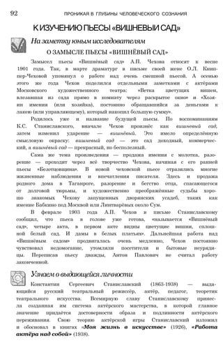 Замысел пьесы «Вишнёвый сад» А.П. Чехова относят к весне
1901 года. Так, в марте драматург в письме своей жене О.Л. Книп-
пер-Чеховой упомянул о работе над очень смешной пьесой. А осенью
этого же года Чехов поделился отдельными заметками с актёрами
Московского художественного театра: «Ветка цветущих вишен,
влезавшая из сада прямо в комнату через раскрытое окно» и «Хозя­
ин имения (или хозяйка), постоянно обращавшийся за деньгами к
лакею (или управляющему), который накопил большую сумму».
Родилось уже и название будущей пьесы. По воспоминаниям
К.С. Станиславского, вначале Чехов произнёс как вишневый сад,
затем изменил ударение — вишнёвый. Это имело определённую
смысловую окраску: вишневый сад — это сад доходный, коммерчес­
кий, а вишнёвый сад — прекрасный, но бесполезный.
Сама же тема произведения — продажа имения с молотка, разо­
рение — проходит через всё творчество Чехова, начиная с его ранней
пьесы «Безотцовщина». В новой чеховской пьесе отразились многие
жизненные наблюдения и впечатления писателя. Здесь и продажа
родного дома в Таганроге, разорение и бегство отца, спасающегося
от долговой тюрьмы, и художественно преображённые судьбы хоро­
шо знакомых Чехову запущенных дворянских усадеб, таких как
имение Бабкино под Москвой или Линтварёвых около Сум.
В феврале 1903 года А.П. Чехов в письме Станиславскому
сообщил, что пьеса в голове уже готова, «называется «Вишнёвый
сад», четыре акта, в первом акте видны цветущие вишни, сплош­
ной белый сад. И дамы в белых платьях». Дальнейшая работа над
«Вишнёвым садом» продвигалась очень медленно, Чехов постоянно
чувствовал недомогание, утомляли посетители и бытовые неуряди­
цы. Переписав пьесу дважды, Антон Павлович не считал работу
законченной.
Узнаемовыдающейсяличности
Константин Сергеевич Станиславский (1863-1938) — выда­
ющийся русский театральный режиссёр, актёр, педагог, теоретик
театрального искусства. Всемирную славу Станиславскому принес­
ла созданная им система актёрского мастерства, в которой главное
значение придаётся достоверности образа и подлинности актёрского
переживания. Свою теорию актёрской игры Станиславский изложил
и обосновал в книгах «Моя жизнь в искусстве» (1926), «Работа
актёра над собой» (1938).
92 ПРОНИКАЯ В ГЛУБИНЫ ЧЕЛОВЕЧЕСКОГО СОЗНАНИЯ
КИЗУЧЕНИЮПЬЕСЫ«ВИШНЕВЫИСАД»
На заметку юным исследователям
О ЗАМЫСЛЕ ПЬЕСЫ «ВИШНЁВЫЙ САД»
 