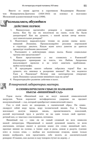 Из литературы второй половины XIX века 93
Вместе со своим другом и соратником Владимиром Иванови­
чем Немировичем-Данченко (1858-1943) он основал и возглавил
Московский художественный театр (1898).
1. Внимательно прочитайте ремарки к первому действию
пьесы. Как бы вы их воплотили на сцене, если бы были
декоратором? Как вы думаете, с какой целью автор исполь­
зует описательные ремарки?
2. Подготовьте выразительное чтение по ролям сцены воспо­
минаний Лопахина. Проанализируйте реплики персонажей
и структуру диалога. Какую идею хотел донести до зрителя
драматург подобными диалогами?
3. Расскажите о действующих лицах пьесы. Какие социальные
группы они представляют?
4. Какое представление у вас сложилось о Раневской?
Подтвердите примерами из текста, что Любовь Андреевна
идеализирует прошлое и не хочет замечать приближаю­
щейся катастрофы.
5. В преддверии какого события собрались герои? Как вы
думаете, кто виновен в разорении имения? На что надеются
Гаев и Раневская? Почему они категорически отвергают
идею Лопахина о разделении вишнёвого сада на дачи?
6. Охарактеризуйте развитие действия в пьесе.
В творческой лаборатории мастера.
Герои пьесы «Вишнёвый сад» не несут никакой символической
нагрузки. Чехов переносит метафорическое ударение на предмет
неодушевлённый — сад, который приобретает символический смысл.
Сад в этой пьесе не декорация, а сценический образ. Он симво­
лизирует собой меру труда, меру человеческой жизни. Сад у Чехова
воплощает долгую мирную жизнь, преемственность поколений,
долгий неустанный труд в расчёте не на один только свой краткос­
рочный век, а с мыслью о наследниках, потомках.
Вишнёвый сад — едва ли не самый сложный из всех символов
нашей литературы. Обращённый к нашей душевной памяти, ко всем
значениям, которые имеют в русском языке эти слова: вишнёвый цвет,
красные вишни на солнце, а также зори и росы, дожди и радуги, гудение
пчёл и голоса птиц — вообще все поэтические отзвуки, какие только
можно вообразить или представить себе вплоть до заключительной
ремарки: «Слышно, как далеко в саду топором стучат по дереву...»
Размышляем,обсуждаем
ДЕЙСТВИЕ ПЕРВОЕ
О СИМВОЛИЧЕСКОМ СМЫСЛЕ НАЗВАНИЯ
ПЬЕСЫ «ВИШНЁВЫЙ САД»
 