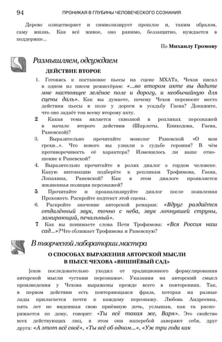 94 ПРОНИКАЯ В ГЛУБИНЫ ЧЕЛОВЕЧЕСКОГО СОЗНАНИЯ
Дерево олицетворяет и символизирует прошлое и, таким образом,
саму жизнь. Как всё живое, оно ранимо, беззащитно, нуждается в
поддержке...
По Михаилу Громову
Размышляем, одсуждаем
ДЕЙСТВИЕ ВТОРОЕ
1. Готовясь к постановке пьесы на сцене МХАТа, Чехов писал
в одном из писем режиссёрам: «...во втором акте вы дадите
мне настоящее зелёное поле и дорогу, и необычайную для
сцены даль». Как вы думаете, почему Чехов переносит место
действия пьесы в поле у дороги в усадьбу Гаева? Докажите,
что оно задаёт тон всему второму акту.
2. Какая тема является сквозной в репликах персонажей
в начале второго действия (Шарлоты, Епиходова, Гаева,
Раневской)?
3. Выразительно прочитайте монолог Раневской «О мои
грехи...». Что нового вы узнали о судьбе героини? В чём
противоречивость её характера? Изменилось ли ваше отно­
шение к Раневской?
4. Выразительно прочитайте в ролях диалог о гордом человеке.
Какую интонацию подберёте к репликам Трофимова, Гаева,
Лопахина, Раневской? Как в этом диалоге проявляется
жизненная позиция персонажей?
5. Прочитайте и проанализируйте диалог после появления
Прохожего. Раскройте подтекст этой сцены.
6. Раскройте значение авторской ремарки: «Вдруг раздаётся
отдалённый звук, точно с неба, звук лопнувшей струны,
замирающий, печальный».
7. Как вы понимаете слова Пети Трофимова: «Вся Россия наш
сад...»?Что сближает Трофимова и Раневскую?
Втворческойлабораториимастера
О СПОСОБАХ ВЫРАЖЕНИЯ АВТОРСКОЙ МЫСЛИ
В ПЬЕСЕ ЧЕХОВА «ВИШНЁВЫЙ САД»
[ехов последовательно уходил от традиционного формулирования
авторской мысли «устами персонажа». Указания на авторский смысл
произведения у Чехова выражены прежде всего в повторениях. Так,
в первом действии есть повторяющаяся фраза, которая на разные
лады прилагается почти к каждому персонажу. Любовь Андреевна,
пять лет не видевшая свою приёмную дочь, услышав, как та распо­
ряжается по дому, говорит: «Ты всё такая же, Варя». Это свойство
всех действующих лиц, в этом они наперебой заверяют себя, друг
друга: «А этот всё своё», «Ты всё об одном...», «Уж три года как
 
