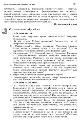 бормочет...». Каждый из персонажей «Вишнёвого сада» — носитель
индивидуальной характерности, сформированной его индивиду­
альной судьбой. Когда повторение столь многократно, как в первом
действии «Вишнёвого сада», что не может не бросаться в глаза, — это
сильнейшее средство выражения авторской мысли, представления о
человеке и данного драматургического замысла.
По Владимиру Катаеву
Из литературы второй половины XIX века 95
Размышляем, обсуждаем
ДЕЙСТВИЕ ТРЕТЬЕ
! Какая сцена открывает третье действие пьесы? Раскройте
её символику.
2. О чём думает Любовь Андреевна? Соответствует ли её
настроение атмосфере бала?
3. Охарактеризуйте образ помещика Симеонова-Пищика.
Какой мотив постоянно звучит в его репликах? Как он
перекликается с проблемами хозяев вишнёвого сада?
4. Литературовед З.С. Паперный назвал Епиходова, Шарлотту
и Симеонова-Пищика «тремя нелепыми экстравагант­
ными фигурами». Разделяете ли вы мысль исследователя
о том, что второстепенные персонажи глубоко связаны с
главным сюжетом и образной проблематикой пьесы?
5. Проследите по тексту пьесы, как напряжённое ожидание
достигает своей наивысшей точки и как оно разрешается.
Какие художественные приёмы использует драматург для
передачи кульминации пьесы?
в. Какую роль выполняют в тексте ремарки и паузы?
7. Выразительно прочитайте монолог нового хозяина вишнё­
вого сада. Какими чувствами он проникнут?
ДЕЙСТВИЕ ЧЕТВЁРТОЕ
1. А.П. Чехов называл роль Лопахина в пьесе «центральной».
Комментируя её, он писал, что Лопахин хотя и купец, но
человек мягкий и порядочный, «держаться он должен вполне
благопристойно, интеллигентно, не мелко, без фокусов...». А
каким вы увидели этого- персонажа? Как вы думаете, почему
удачливый делец Лопахин не чувствует себя победителем?
2. Прокомментируйте реплику Гаева: «До продажи вишнёвого
сада мы все волновались, страдали, а потом, когда вопрос
был решён окончательно, бесповоротно, все успокоились,
повеселели даже...».
3. Прочитайте в ролях сцену не состоявшегося объяснения
в любви между Лопахиным и Варей. О чём думает и что
говорит каждый из участников этого диалога? Объясните
значение пауз. Определите общую тональность сцены.
 
