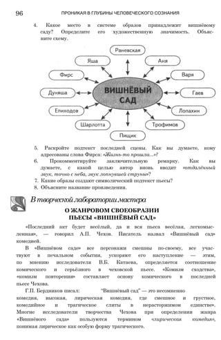 96
5. Раскройте подтекст последней сцены. Как вы думаете, кому
адресованы слова Фирса: «Жизнь-то прошла...»?
6. Прокомментируйте заключительную ремарку. Как вы
думаете, с какой целью автор вновь вводит «отдалённый
звук, точно с неба, звук лопнувшей струны»?
7. Какие образы создают символический подтекст пьесы?
8. Объясните название произведения.
Втворческойлабораториимастера
О ЖАНРОВОМ СВОЕОБРАЗИИ
ПЬЕСЫ «ВИШНЁВЫЙ САД»
«Последний акт будет весёлый, да и вся пьеса весёлая, легкомыс­
ленная», — говорил А.П. Чехов. Писатель назвал «Вишнёвый сад»
комедией.
В «Вишнёвом саде» все персонажи смешны по-своему, все учас­
твуют в печальном событии, ускоряют его наступление — этим,
по мнению исследователя В.Б. Катаева, определяется соотношение
комического и серьёзного в чеховской пьесе. «Комизм сходства»,
«комизм повторения» составляет основу комического в последней
пьесе Чехова.
Г.П. Бердников писал: “Вишнёвый сад” — это несомненно
комедия, высокая, лирическая комедия, где смешное и грустное,
комедийное и трагическое слиты в нерасторжимом единстве».
Многие исследователи творчества Чехова при определении жанра
«Вишнёвого сада» пользуются термином «лирическая комедия»,
понимая лирическое как особую форму трагического.
ПРОНИКАЯ В ГЛУБИНЫ ЧЕЛОВЕЧЕСКОГО СОЗНАНИЯ
4. Какое место в системе образов принадлежит вишнёвому
саду? Определите его художественную значимость. Объяс­
ните схему.
 