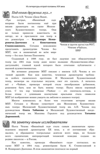 Из литературы второй половины XIX века 87
Под сенью дружных муз...»
‘ J
Пьесы А.П. Чехова «Дядя Ваня»,
«Три сестры», «Вишнёвый сад»
впервые были поставлены ещё при
жизни драматурга на сцене Москов­
ского Художественного театра. Они
не только принесли известность их
автору, но и прославили сам театр и
его режиссёров — Владимира Неми-
ровича-Данченко и Константина
Станиславского. Сегодня невозможно
представить драматургию Чехова без
МХТ, как и знаменитый во всём мире
театр — без пьес Антона Павловича.
Созданный в 1898 году, он был задуман как общедоступный
театр (до 1901 года театр даже носил название «Художественно-обще­
доступный»), главной идеей которого было сочетание публичности с
высокой художественностью.
Но истинное рождение МХТ связано с именем А.П. Чехова и его
«новой драмой». Как вам известно, чеховская драматургия требова­
ла особого сценического прочтения. И Московский Художественный
театр, несмотря на отдельные неудачи, смог это сделать. А началось
всё с «Чайки», премьера которой стала своеобразным рубиконом,
решением быть или не быть новому театру. Пьеса имела огромный
успех. С тех пор чеховская «Чайка» — это спектакль-легенда, а
белая птица с длинными изогнутыми крыльями стала символом
МХТ (её изображение можно увидеть на эмблеме и занавесе театра).
Многое изменилось за более чем столетнюю историю жизни
МХТ. Сегодня в Москве существует два Московских Художествен­
ных театра: Московский Художественный театр им. А.П. Чехова под
руководством Олега Табакова и Московский Художественный акаде­
мический театр им. Максима Горького под руководством Татьяны
Дорониной.
На заметку юным исследователям
Пьеса Чехова «Вишнёвый сад» стала самым знаменитым произ­
ведением мировой драматургии XX века, к её постижению обра­
щались и обращаются театральные деятели всего мира, но больше
всего сценических интерпретаций чеховской комедии создано на
родине писателя — в России.
Как известно, премьера «Вишнёвого сада» состоялась на
сцене МХТ в 1904 году, режиссёрами были К. Станиславский и
В. Немирович-Данченко. В этом знаменитом спектакле на первый
 